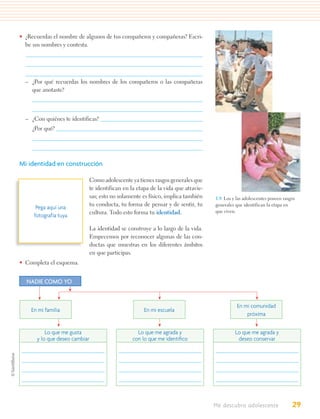 • ¿Recuerdas el nombre de algunos de tus compañeros y compañeras? Escri-
  be sus nombres y contesta.




  – ¿Por qué recuerdas los nombres de los compañeros o las compañeras
    que anotaste?



  – ¿Con quiénes te identificas?
     ¿Por qué?




Mi identidad en construcción

                               Como adolescente ya tienes rasgos generales que
                               te identifican en la etapa de la vida que atravie-
                               sas; esto no solamente es físico, implica también    1.9. Los y las adolescentes poseen rasgos
                               tu conducta, tu forma de pensar y de sentir, tu      generales que identifican la etapa en
      Pega aquí una
                               cultura. Todo esto forma tu identidad.               que viven.
     fotografía tuya

                               La identidad se construye a lo largo de la vida.
                               Empecemos por reconocer algunas de las con-
                               ductas que muestras en los diferentes ámbitos
                               en que participas.
• Completa el esquema.


  NADIE COMO YO


                                                                                               En mi comunidad
    En mi familia                                      En mi escuela
                                                                                                   próxima


          Lo que me gusta                           Lo que me agrada y                        Lo que me agrada y
      y lo que deseo cambiar                      con lo que me identiﬁco                      deseo conservar




                                                                                    Me descubro adolescente                29
 