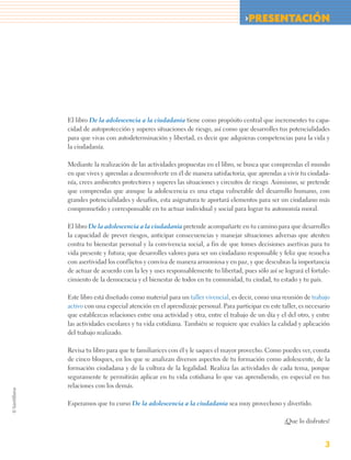 >PRESENTACIÓN




El libro De la adolescencia a la ciudadanía tiene como propósito central que incrementes tu capa-
cidad de autoprotección y superes situaciones de riesgo, así como que desarrolles tus potencialidades
para que vivas con autodeterminación y libertad, es decir que adquieras competencias para la vida y
la ciudadanía.

Mediante la realización de las actividades propuestas en el libro, se busca que comprendas el mundo
en que vives y aprendas a desenvolverte en él de manera satisfactoria, que aprendas a vivir tu ciudada-
nía, crees ambientes protectores y superes las situaciones y circuitos de riesgo. Asimismo, se pretende
que comprendas que aunque la adolescencia es una etapa vulnerable del desarrollo humano, con
grandes potencialidades y desafíos, esta asignatura te aportará elementos para ser un ciudadano más
comprometido y corresponsable en tu actuar individual y social para lograr tu autonomía moral.

El libro De la adolescencia a la ciudadanía pretende acompañarte en tu camino para que desarrolles
la capacidad de prever riesgos, anticipar consecuencias y manejar situaciones adversas que atenten
contra tu bienestar personal y la convivencia social, a fin de que tomes decisiones asertivas para tu
vida presente y futura; que desarrolles valores para ser un ciudadano responsable y feliz que resuelva
con asertividad los conflictos y conviva de manera armoniosa y en paz, y que descubras la importancia
de actuar de acuerdo con la ley y uses responsablemente tu libertad, pues sólo así se logrará el fortale-
cimiento de la democracia y el bienestar de todos en tu comunidad, tu ciudad, tu estado y tu país.

Este libro está diseñado como material para un taller vivencial, es decir, como una reunión de trabajo
activo con una especial atención en el aprendizaje personal. Para participar en este taller, es necesario
que establezcas relaciones entre una actividad y otra, entre el trabajo de un día y el del otro, y entre
las actividades escolares y tu vida cotidiana. También se requiere que evalúes la calidad y aplicación
del trabajo realizado.

Revisa tu libro para que te familiarices con él y le saques el mayor provecho. Como puedes ver, consta
de cinco bloques, en los que se analizan diversos aspectos de tu formación como adolescente, de la
formación ciudadana y de la cultura de la legalidad. Realiza las actividades de cada tema, porque
seguramente te permitirán aplicar en tu vida cotidiana lo que vas aprendiendo, en especial en tus
relaciones con los demás.

Esperamos que tu curso De la adolescencia a la ciudadanía sea muy provechoso y divertido.

                                                                                      ¡Que lo disfrutes!


                                                                                                       3
 