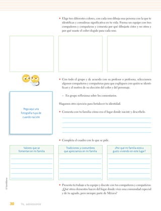 • Elige tres diferentes colores, con cada uno dibuja una persona con la que te
                                identificas y consideras significativa en tu vida. Forma un equipo con tres
                                compañeros y compañeras y comenta por qué dibujaste éstos y no otros y
                                por qué usaste el color elegido para cada uno.




                              • Con todo el grupo y de acuerdo con su profesor o profesora, seleccionen
                                algunos compañeros y compañeras para que expliquen con quién se identi-
                                fican y el motivo de su elección del color y del personaje.

                                – En grupo reflexiona sobre los comentarios.

                              Hagamos otro ejercicio para fortalecer tu identidad.
         Pega aquí una
       fotografía tuya de     • Comenta con tu familia cómo era el lugar donde naciste y descríbelo.
        cuando naciste




                              • Completa el cuadro con lo que se pide.

        Valores que se              Tradiciones y costumbres                 ¿Por qué mi familia está a
     fomentan en mi familia       que apreciamos en mi familia             gusto viviendo en este lugar?




                              • Presenta tu trabajo a tu equipo y discute con tus compañeros y compañeras:
                                ¿Qué otros elementos hacen del lugar donde vives una comunidad especial
                                y de tu agrado, pero siempre parte de México?


30    Yo, adolescente
 
