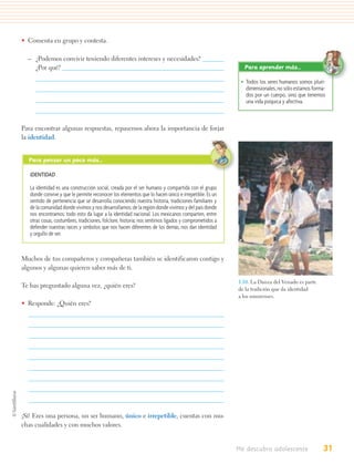• Comenta en grupo y contesta.

  – ¿Podemos convivir teniendo diferentes intereses y necesidades?
    ¿Por qué?                                                                                           Para aprender más…

                                                                                                       • Todos los seres humanos somos pluri-
                                                                                                         dimensionales, no sólo estamos forma-
                                                                                                         dos por un cuerpo, sino que tenemos
                                                                                                         una vida psíquica y afectiva.



Para encontrar algunas respuestas, repasemos ahora la importancia de forjar
la identidad.


  Para pensar un poco más…

   IDENTIDAD

   La identidad es una construcción social, creada por el ser humano y compartida con el grupo
   donde convive y que le permite reconocer los elementos que lo hacen único e irrepetible. Es un
   sentido de pertenencia que se desarrolla conociendo nuestra historia, tradiciones familiares y
   de la comunidad donde vivimos y nos desarrollamos; de la región donde vivimos y del país donde
   nos encontramos; todo esto da lugar a la identidad nacional. Los mexicanos comparten, entre
   otras cosas, costumbres, tradiciones, folclore, historia; nos sentimos ligados y comprometidos a
   defender nuestras raíces y símbolos que nos hacen diferentes de los demás, nos dan identidad
   y orgullo de ser.



Muchos de tus compañeros y compañeras también se identificaron contigo y
algunos y algunas quieren saber más de ti.

                                                                                                      1.10. La Danza del Venado es parte
Te has preguntado alguna vez, ¿quién eres?
                                                                                                      de la tradición que da identidad
                                                                                                      a los sonorenses.
• Responde: ¿Quién eres?




¡Sí! Eres una persona, un ser humano, único e irrepetible, cuentas con mu-
chas cualidades y con muchos valores.


                                                                                                      Me descubro adolescente               31
 