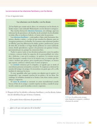 La convivencia en las relaciones familiares y con los demás

• Lee el siguiente texto.

                                                                                           ALTO AQUÍ
                Las relaciones con la familia y con los demás
                                                                                           Revisemos
    ¿Te has fijado que cuanto más te abres y te comunicas con los demás, te                conceptos
    sientes mejor y más realizado? Relacionarte con los demás te enriquece.
        Hay muchas formas de relaciones humanas, sin embargo, aquí nos
    interesan las de parentesco o de familia, las de amistad y las de afinidad;
    en todas ellas se involucra el afecto y el amor entre las personas.
        Las relaciones familiares —entre padres e hijos, entre hermanos, tíos,
    primos, abuelos y nietos— se dan sin que nosotros las elijamos, pues no
    escogimos pertenecer a la familia. En ocasiones estas relaciones pueden
    ser difíciles, pues hay diferencias de edades, gustos y preferencias; a pesar
    de todo ello, la familia es el lugar donde podemos ser como realmente
    somos; donde aprendemos a querer a las personas con quienes vivimos,
    precisamente por eso, porque las conocemos bien.
        Nadie te quiere tanto ni tan desinteresadamente como tus padres
    o tutores; conocen todos los aspectos de tu personalidad, tus virtu-
    des y defectos, y aun así te aceptan y te quieren. Lo mismo ocurre
    entre hermanos: cuando viven en la misma casa, es común que dis-
    cutan e incluso que peleen, pero cuando pasa el tiempo y se tienen
    que separar, entonces valoran más el amor recíproco.
        La amistad comienza por la simpatía y el agrado que se siente al
    encontrarse personas semejantes a nosotros. Te empiezan a interesar los
    asuntos del amigo o la amiga y tú encuentras con gusto que a él o a ella
    también le interesan los tuyos.
        Es muy agradable saber que cuentas con alguien que te quiere y te
    comprende y que comparte muchos de tus gustos y de tus ideas. Sin
    embargo, la verdadera amistad no se limita a esto; tiene ciertas caracte-
    rísticas y exigencias.
        El amor de amistad se convierte en amor incondicional cuando
    buscas el bien de tu amigo y cuando respetas sus ideas, cuando lo acep-
    tas tal y como es, pero lo ayudas a crecer y superarse.


• Después de leer lo referido a relaciones familiares y con los demás, tratare-
  mos de identificar las que tú tienes. Contesta.
                                                                                        1.13. Los y las adolescentes siempre
  – ¿Con quién tienes relaciones de parentesco?                                         están dispuestos a compartir y establecer
                                                                                        relaciones de amistad.



  – ¿Qué es lo que más aprecias de tu familia?




                                                                              ¿Cómo me relaciono con los otros?                35
 