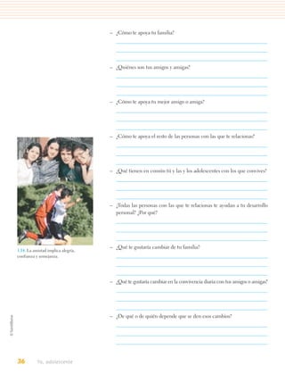 – ¿Cómo te apoya tu familia?




                                    – ¿Quiénes son tus amigos y amigas?




                                    – ¿Cómo te apoya tu mejor amigo o amiga?




                                    – ¿Cómo te apoya el resto de las personas con las que te relacionas?




                                    – ¿Qué tienen en común tú y las y los adolescentes con los que convives?




                                    – ¿Todas las personas con las que te relacionas te ayudan a tu desarrollo
                                      personal? ¿Por qué?




                                    – ¿Qué te gustaría cambiar de tu familia?
1.14. La amistad implica alegría,
confianza y semejanza.




                                    – ¿Qué te gustaría cambiar en la convivencia diaria con tus amigos o amigas?




                                    – ¿De qué o de quién depende que se den esos cambios?




36         Yo, adolescente
 