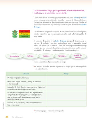 Las situaciones de riesgo que se generan en las relaciones familiares,
                                         escolares y en la convivencia con los demás

                                         Debes saber que las relaciones que no están basadas en el respeto y el afecto
                                         no nos ayudan a construir nuestra identidad y muchas de ellas nos lastiman.
                                         Este tipo de relaciones se dan en diferentes ambientes, ya sea el familiar, el
                                         escolar o en la comunidad y constituyen en la mayoría de los casos circuitos
                                         de riesgo.

                     ALTO AQUÍ           Un circuito de riesgo es el conjunto de situaciones derivadas de comporta-
                     Revisemos           mientos específicos que pueden ocasionar daños en la salud e integridad de
                     conceptos           las personas.

                                         El consumo de alcohol es un factor de riesgo que puede desencadenar si-
                                         tuaciones de maltrato, violación e incluso llegar hasta el homicidio, lo cual
                                         llevará a la pérdida de la libertad. Como ves, un comportamiento de riesgo
                                         propicia que una persona realice otras acciones que ocasionen daños persona-
                                         les y sociales de todo tipo. Un ejemplo de un circuito de riesgo es:


                              maltrato                    violación          homicidio             pérdida de
     alcoholismo
                                                                                                    libertad

                                         Vamos a identificar algunos circuitos de riesgo.

                                         • Completa el cuadro. Escribe algunos de los riesgos que se pueden generar
                                           en cada situación.

                        Situación                                                     Riesgo

 Mi mejor amigo consume drogas.

 Pedro tomó algunas cervezas y maneja un automóvil
 a alta velocidad.
 Los padres de Alicia discuten acaloradamente; el papá no
 mide las consecuencias y golpea a la mamá.
 Ricardo acaba de ingresar a mi escuela, algunos de mis
 compañeros decidieron jugarle una broma pesada, la
 cual consiste en darle algunos golpes para hacerlo
 sentir el poder del grupo.
 La mamá de Paula trabaja, y cotidianamente deja a sus
 hijas e hijos solos.


                                         • Formen equipos y comparen sus respuestas.


38     Yo, adolescente
 