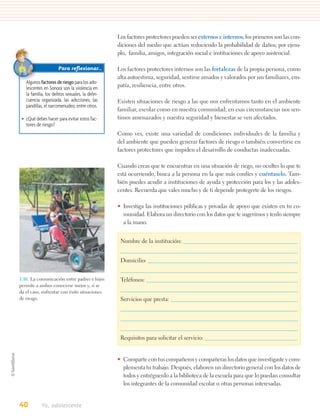 Los factores protectores pueden ser externos e internos; los primeros son las con-
                                                 diciones del medio que actúan reduciendo la probabilidad de daños; por ejem-
                                                 plo, familia, amigos, integración social e instituciones de apoyo asistencial.

                      Para reﬂexionar…           Los factores protectores internos son las fortalezas de la propia persona, como
                                                 alta autoestima, seguridad, sentirse amados y valorados por sus familiares, em-
   Algunos factores de riesgo para los ado-
   lescentes en Sonora son la violencia en       patía, resiliencia, entre otros.
   la familia, los delitos sexuales, la delin-
   cuencia organizada, las adicciones, las       Existen situaciones de riesgo a las que nos enfrentamos tanto en el ambiente
   pandillas, el narcomenudeo, entre otros.
                                                 familiar, escolar como en nuestra comunidad; en esas circunstancias nos sen-
 • ¿Qué debes hacer para evitar estos fac-       timos amenazados y nuestra seguridad y bienestar se ven afectados.
   tores de riesgo?
                                                 Como ves, existe una variedad de condiciones individuales de la familia y
                                                 del ambiente que pueden generar factores de riesgo o también convertirse en
                                                 factores protectores que impiden el desarrollo de conductas inadecuadas.

                                                 Cuando creas que te encuentras en una situación de riego, no ocultes lo que te
                                                 está ocurriendo, busca a la persona en la que más confíes y cuéntaselo. Tam-
                                                 bién puedes acudir a instituciones de ayuda y protección para los y las adoles-
                                                 centes. Recuerda que vales mucho y de ti depende protegerte de los riesgos.

                                                 • Investiga las instituciones públicas y privadas de apoyo que existen en tu co-
                                                   munidad. Elabora un directorio con los datos que te sugerimos y tenlo siempre
                                                   a la mano.


                                                  Nombre de la institución:


                                                  Domicilio:


1.16. La comunicación entre padres e hijos        Teléfonos:
permite a ambos conocerse mejor y, si se
da el caso, enfrentar con éxito situaciones
de riesgo.                                        Servicios que presta:




                                                  Requisitos para solicitar el servicio:


                                                 • Comparte con tus compañeros y compañeras los datos que investigaste y com-
                                                   plementa tu trabajo. Después, elaboren un directorio general con los datos de
                                                   todos y entréguenlo a la biblioteca de la escuela para que lo puedan consultar
                                                   los integrantes de la comunidad escolar u otras personas interesadas.


40          Yo, adolescente
 