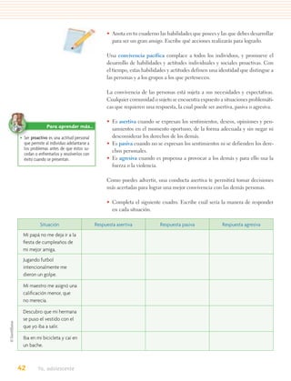 • Anota en tu cuaderno las habilidades que posees y las que debes desarrollar
                                                  para ser un gran amigo. Escribe qué acciones realizarás para lograrlo.

                                                Una convivencia pacífica complace a todos los individuos, y promueve el
                                                desarrollo de habilidades y actitudes individuales y sociales proactivas. Con
                                                el tiempo, estas habilidades y actitudes definen una identidad que distingue a
                                                las personas y a los grupos a los que pertenecen.

                                                La convivencia de las personas está sujeta a sus necesidades y expectativas.
                                                Cualquier comunidad o sujeto se encuentra expuesto a situaciones problemáti-
                                                cas que requieren una respuesta, la cual puede ser asertiva, pasiva o agresiva.

                                                • Es asertiva cuando se expresan los sentimientos, deseos, opiniones y pen-
               Para aprender más…                 samientos en el momento oportuno, de la forma adecuada y sin negar ni
• Ser proactivo es una actitud personal           desconsiderar los derechos de los demás.
  que permite al individuo adelantarse a        • Es pasiva cuando no se expresan los sentimientos ni se defienden los dere-
  los problemas antes de que éstos su-            chos personales.
  cedan o enfrentarlos y resolverlos con
  éxito cuando se presentan.                    • Es agresiva cuando es propensa a provocar a los demás y para ello usa la
                                                  fuerza o la violencia.

                                                Como puedes advertir, una conducta asertiva te permitirá tomar decisiones
                                                más acertadas para lograr una mejor convivencia con las demás personas.

                                                • Completa el siguiente cuadro. Escribe cuál sería la manera de responder
                                                  en cada situación.

           Situación                       Respuesta asertiva            Respuesta pasiva             Respuesta agresiva
 Mi papá no me deja ir a la
 ﬁesta de cumpleaños de
 mi mejor amiga.
 Jugando futbol
 intencionalmente me
 dieron un golpe.

 Mi maestro me asignó una
 caliﬁcación menor, que
 no merecía.

 Descubro que mi hermana
 se puso el vestido con el
 que yo iba a salir.

 Iba en mi bicicleta y caí en
 un bache.



42        Yo, adolescente
 