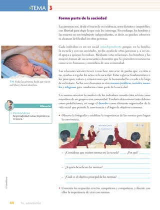 >TEMA 3
                                           Formo parte de la sociedad

                                           Las personas son, desde el inicio de su existencia, seres distintos e irrepetibles,
                                           con libertad para elegir lo que más les convenga. Sin embargo, los hombres y
                                           las mujeres no son totalmente independientes, es decir, no pueden sobrevivir
                                           ni alcanzar la felicidad sin otras personas.

                                           Cada individuo es un ser social interdependiente porque, en la familia,
                                           la escuela y con sus amistades, recibe ayuda de otras personas y, a su vez,
                                           él apoya a quienes lo rodean. Mediante estas relaciones, los hombres y las
                                           mujeres toman de sus semejantes elementos que les permiten reconocerse
                                           como seres humanos y miembros de una comunidad.

                                           Las relaciones sociales tienen como base una serie de pautas que, escritas o
                                           no, ayudan a regular los actos en la sociedad. Estas reglas se fundamentan en
                                           los principios, valores y convicciones que la humanidad ha creado a lo largo
1.19. Todas las personas desde que nacen
                                           de su historia. Así los seres humanos acatan normas jurídicas, sociales, mora-
son libres y tienen derechos.
                                           les y religiosas para conducirse como parte de la sociedad.

                                           Las normas orientan la conducta de los individuos cuando éstos actúan como
                                           miembros de un grupo o una comunidad. También determinan tanto deberes
                                           como prohibiciones; así surge el derecho como elemento organizador de la
                             Glosario      vida social que permite la convivencia y el logro de objetivos comunes.
• Interdependencia.
  Responsabilidad mutua. Dependencia       • Observa la fotografía y establece la importancia de las normas para lograr
  recíproca.                                 la convivencia.




                                             – ¿Consideras que existen normas en la escuela?             ¿Por qué?



                                             – ¿A quién benefician las normas?


                                             – ¿Cuál es el objetivo principal de las normas?


                                           • Comenta tus respuestas con tus compañeros y compañeras, y discute con
                                             ellos la importancia de vivir con normas.


44        Yo, adolescente
 