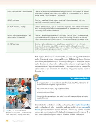 (29-31) Trato adecuado a discapacitados     Derecho de desarrollar plenamente aptitudes y gozar de una vida digna que les permita
                                               integrarse a la sociedad, participando, en la medida de sus posibilidades, en los ámbitos
                                               escolar, laboral, cultural, recreativo y económico.


   (32) A la educación                         Derecho a una educación que respete su dignidad y los prepare para la vida en un
                                               espíritu de comprensión, paz y tolerancia.

   (33-35) Al descanso y al juego              Derecho al descanso y al juego, los cuales serán respetados como factores primordiales
                                               de su desarrollo y crecimiento; así como de disfrutar las manifestaciones y actividades
                                               culturales y artísticas de su comunidad.


   (36-37) Libertad de pensamiento y del       Derecho a la libertad de pensamiento y conciencia. Las niñas, niños y adolescentes que
   derecho a una cultura propia                pertenezcan a un grupo indígena tienen derecho de disfrutar libremente de su lengua,
                                               cultura, usos, costumbres, religión, recursos y formas especíﬁcas de organización social.


   (38-42) A participar                        Derecho a la libertad de expresión; la cual incluye sus opiniones y a ser informado.
                                               El derecho de ejercer sus capacidades de opinión, análisis, crítica y de presentar
                                               propuestas en todos los ámbitos en los que viven, trátese de familia, escuela, sociedad o
                                               cualquier otro. Tienen derecho de reunirse y asociarse.



                                               El Congreso del estado de Sonora aprobó, en 2002, la Ley para la Protección
                                               de los Derechos de Niñas, Niños y Adolescentes del Estado de Sonora. Sus nor-
                                               mas tienen por objeto establecer el marco jurídico para la protección integral
                                               de los derechos de niñas, niños y adolescentes, así como los principios funda-
                                               mentales tanto en la participación social y comunitaria como en las medidas
                                               administrativas que involucren los derechos y obligaciones de este sector de
                                               la población.


                                                                                                                Para trabajar con las TIC…

                                                • En parejas, consulten la Ley para la Protección de los Derechos de Niñas, Niños y Adolescentes del
                                                  Estado de Sonora en las siguientes página electrónicas:

                                                 info4.juridicas.unam.mx/adprojus/leg/27/715/default.htm?s=

                                                 www.congresoson.gob.mx/leyes

                                                • Comparen los derechos que dispone la ley federal con los de la estatal y establezcan las semejan-
                                                  zas y las diferencias.



                                               Como todos los ciudadanos, los y las adolescentes, al ser sujetos de derechos,
                                               es decir, al ser beneficiados y protegidos por la ley, también tienen responsabi-
                                               lidades, ya que deben usar bien sus derechos, y reconocer y respetar los de los
1.20. Los y las adolescentes tienen
derechos a la educación, a una familia, a la   demás. Así, cuando exigimos libertad, debemos asegurarnos de no privar de la
salud, al descanso y el juego, entre otros.    suya a otros; cuando exigimos respeto, debemos respetar a los demás.


46         Yo, adolescente
 