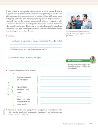 A pesar de que la participación ciudadana sólo se puede ejercer plenamen-
te a partir de la mayoría de edad, existen muchas opciones para que las y los
adolescentes participen en asuntos que les interesen. Cada adolescente puede
participar y, de hecho, debe luchar por abrir espacios en diversos ámbitos: la
escuela, la casa, con los amigos y la comunidad, así como el deporte, el arte,
la protección del ambiente, la lucha por los derechos de los niños, las mujeres
y los animales, entre otros. Estos espacios permiten la expresión, y ayudan a
construir poco a poco una mayor conciencia en la sociedad sobre temas de
importancia para el beneficio de todos.                                              1.21. Es importante sentirse querido y
                                                                                     aceptado por el grupo de personas con las
• Contesta.                                                                          que vivimos.


  – ¿Tú participas en alguno de los espacios mencionados?         ¿En cuáles?



  – ¿Qué importancia crees que tenga tu participación?



  – ¿De qué otra manera te gustaría participar?
                                                                                       Para aprender más…

                                                                                      • Investiga con tus familiares por qué es
                                                                                        importante aprender a colaborar con
                                                                                        otras personas.
• Completa el siguiente cuadro sinóptico.


                        Grupos sociales a los
                        que pertenezco
   Convivencia social




                        Importancia de
                        pertenecer a esos
                        grupos

                        Derechos y
                        obligaciones como
                        adolescente en mis
                        grupos sociales


• Presenta tu cuadro a tus compañeros y compañeras, y discute con ellos
  cuáles pueden ser algunas acciones para participar en los distintos grupos
  sociales a los que pertenecen.




                                                                                  Formo parte de la sociedad                 49
 