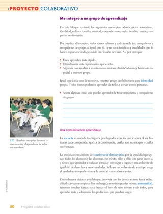 >PROYECTO COLABORATIVO
                                         Me integro a un grupo de aprendizaje

                                         En este bloque revisaste los siguientes conceptos: adolescencia, autoestima,
                                         identidad, cultura, familia, amistad, compañerismo, meta, desafío, cambio, em-
                                         patía y sentimiento.

                                         Por nuestras diferencias, todos somos valiosos y cada uno de tus compañeros y
                                         compañeras de grupo, al igual que tú, tiene características y cualidades que lo
                                         hacen especial e indispensable en el salón de clase. Así por ejemplo:

                                         • Unos aprenden más rápido.
                                         • Otros tienen más experiencias que contar.
                                         • Algunos nos ayudan a mantenernos unidos, divirtiéndonos y haciendo es-
                                           pecial a nuestro grupo.

                                         Igual que cada uno de nosotros, nuestro grupo también tiene una identidad
                                         propia. Todos juntos podemos aprender de todos y crecer como personas.

                                         • Anota algunas cosas que puedes aprender de tus compañeros y compañeras
                                           de grupo.




                                         Una comunidad de aprendizaje

                                         La escuela es uno de los lugares privilegiados con los que cuenta el ser hu-
1.22. El trabajo en equipo favorece la
convivencia y el aprendizaje de todos
                                         mano para comprender qué es la convivencia, cuáles son sus riesgos y cuáles
sus miembros.                            sus ventajas.

                                         La escuela es un ámbito de convivencia democrática por la igualdad que go-
                                         zan todos los alumnos y las alumnas. En efecto, ellos y ellas son pares entre sí,
                                         y tienen que aprender a trabajar, estudiar investigar y jugar en un ambiente de
                                         igualdad de derechos y oportunidades. Sólo en un ambiente de este tipo surge
                                         el verdadero compañerismo y la amistad entre adolescentes.

                                         Como hemos visto en este bloque, convivir con los demás es una tarea ardua,
                                         difícil y a veces compleja. Sin embargo, como integrantes de una comunidad,
                                         tenemos muchas tareas para buscar el bien de uno mismo y de todos, para
                                         aprender más y solucionar los problemas que puedan surgir.




50         Proyecto colaborativo
 