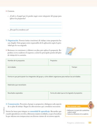 • Contesta.

  – ¿Cuál es el papel que tú puedes jugar como integrante del grupo para
    aplicar las propuestas?




  – ¿Por qué lo consideras así?




3. Organización. Formen tantas comisiones de trabajo como propuestas ha-
   yan elegido. Estos grupos serán responsables de la aplicación según la prio-
   ridad que les sea asignada.

• Reúnanse en comisiones y elaboren un plan para aplicar la propuesta. Re-
  produce en tu cuaderno el esquema y anota los principales puntos del plan
  de trabajo de tu comisión.


  Nombre de la propuesta:                                       Propósito:


  Actividades:                                                                                  Tiempo:




  Forma en que participarán los integrantes del grupo y cómo deben organizarse para realizar las actividades:



  Materiales que necesitarán:



  Resultados esperados:                                         Forma de saber que se ha logrado el propósito:




4. Comunicación. Presenten al grupo su propuesta y dialoguen cada aspecto
   de su plan de trabajo. Hagan las adecuaciones que consideren necesarias.              Para avanzar más…

                                                                                       • Reﬂexiona si es parte de tu autoestima
Inicien las tareas para integrar su comunidad de aprendizaje. Recuerden que              cuidar tu salud.
cuando aprendemos con otros, obtenemos mejores resultados, ya que al socializar        • Anota tus reﬂexiones en tu cuaderno.
lo que sabemos nos enriquecemos con diversas visiones de un mismo aspecto.


                                                                                         Proyecto colaborativo               53
 