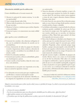 >INTRODUCCIÓN

Alimentación saludable para los adolescentes                    cas nutricionales.
                                                              • Toma tus alimentos en horarios regulares, ya que es la
Comer saludablemente es la mejor manera de:                     mejor manera para mantener tus niveles de energía y
                                                                un peso ideal. De esta forma estarás menos propenso
• Alcanzar tu potencial de estatura máxima, “es tu últi-        a comer de más o ingerir alimentos chatarra (frituras,
  ma oportunidad”.                                              fritangas, entre otros).
• Tener energía durante todo el día.                          • Si comes fuera de casa, procura llevar alimentos prepa-
• Obtener todas las proteínas, las vitaminas y los minera-      rados en casa o busca un lugar donde puedas consumir
  les que necesitas.                                            comida nutritiva, limpia y saludable.
• Mantener la fuerza y resistencia para realizar deportes     • Las bebidas carbonatadas y en general todos los refrescos
  y otras actividades.                                          contienen grandes cantidades de azúcar que los hace
• Conservar tu peso y en consecuencia una mejor calidad         una fuente de energía vacía. Esto significa que contie-
  de vida.                                                      nen muchas calorías que no necesitas, sin vitaminas,
                                                                proteínas ni fibra. Mejor bebe agua natural o de frutas
¿Qué significa comer saludablemente?                            de temporada con muy poca azúcar.
                                                              • Para evitar el sobrepeso u obesidad, come despacio y con
• Consumir tres comidas y dos colaciones (refrigerios) al       calma, para que tus comidas duren por lo menos 30 mi-
  día, con la cantidad de alimentos de acuerdo con tu           nutos, eso te permite ingerir lo necesario para sentirte
  actividad física.                                             satisfecho. Pregúntate: ¿Estoy comiendo porque tengo
• Comer diariamente de todos los grupos de alimentos            hambre, o porque estoy preocupado o estoy aburrido? Si
  (cereales y leguminosas, frutas, verduras y alimentos de      lo haces por angustia o aburrimiento, es mejor que bus-
  origen animal) y así satisfacer tus necesidades de creci-     ques actividades físicas con tus amigos. El ejercicio es la
  miento y salud.                                               mejor manera de controlar el peso.
• Preferir los alimentos nutritivos.                          • Aprende maneras simples y saludables de preparar ali-
• Consumir pocos postres, refrescos embotellados, golosi-       mentos. Hornea, hierve, asa y cuece en el microondas
  nas, hamburguesas y pizzas.                                   en vez de freír tus alimentos. Dale sabor a tu comida
• Comer cuando se tiene hambre y dejar de comer cuan-           con algunos condimentos y especias (pimienta, limón,
  do se está satisfecho.                                        polvo de ajo) en vez de añadirle mantequilla, margarina
                                                                y salsas con picante o con grasa. Quítale la piel y la gra-
La alimentación es una parte muy importante en tu vida,         sa a las carnes: vas a continuar recibiendo la nutrición
toma en cuenta los siguientes consejos:                         que necesitas y disfrutarás del sabor, además es más sa-
                                                                ludable para el corazón.
• Los alimentos son necesarios para que completes tu de-
  sarrollo físico y mejores tu desempeño escolar.                 Guía para el cuidado de la salud de los Adolescentes, Instituto
• Conoce la composición de los alimentos. Identifica en        Mexicano del Seguro Social, México, www.e-salud.gob.mx/wb2/
  las etiquetas los ingredientes asi como sus característi-                       eMex/eMex_Alimentacion_de_adolescentes



Adquirir conocimientos para cuidar nuestra salud, nunca es pérdida de tiempo. La salud es necesaria para transformar
la realidad y vivir mejor.

  – ¿Comes de manera saludable?
  – Lee las recomendaciones para una alimentación saludable para los adolescentes. ¿Qué descubres?
  – ¿Qué podrías mejorar en tu alimentación?
  – ¿Consideras que este tipo de publicaciones ayudan a prevenir la obesidad y la desnutrición? ¿Por qué?


58        Introducción
 