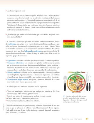 • Analiza el siguiente caso.

  La profesora de Ciencias, María, Ruperto, Antonio, Alicia y Rubén, trabaja-
  ron en un proyecto relacionado con la nutrición; en esta actividad trataron
  de contestar a la pregunta: ¿Cómo puedo mejorar mi alimentación y la de mi
  familia? Durante la actividad aprendieron a preparar alimentos con platillos
  “inteligentes”, planear dietas que contengan alimentos frescos y nutritivos,
  combatir la obesidad, la diabetes y otras enfermedades relacionadas con la
  nutrición y la salud alimentaria.

• ¿Tendrá algo que ver esto con la situación que viven María, Ruperto, Anto-
  nio, Alicia y Rubén?

Los alimentos, además de quitarnos el hambre, contienen sustancias, llama-             ALTO AQUÍ
das nutrientes, que actúan en el cuerpo de diferentes formas ayudando a que            Revisemos
todos los órganos funcionen adecuadamente para crecer sanos y fuertes. Todos           conceptos
los nutrientes son buenos si se consumen de manera equilibrada. Por ello es
importante tener una dieta balanceada y suficiente de acuerdo con el nivel de
actividad que desarrollamos. La dieta de los y las adolescentes debe incluir los
siguientes grupos de alimentos:

• Legumbres. Son frutos o semillas que crecen en vainas y contienen proteínas.
• Cereales y tubérculos. Los cereales son plantas herbáceas de la familia
  de las gramíneas; contienen abundantes carbohidratos, grasas, proteínas y
  vitaminas. Los tubérculos son partes de tallos subterráneos o de raíces que
  se desarrollan y se abultan; almacenan gran cantidad de carbohidratos.
• Frutas y verduras. Las frutas son las partes comestibles, carnosas y maduras
  de ciertas plantas. Aportan azúcares y vitaminas al organismo. Las verduras
  y hortalizas son plantas comestibles que contienen minerales y vitaminas.
• Alimentos de origen animal. Son grasas y proteínas derivadas de la carne
  roja (cerdo, res) y blanca (pescado y aves).

Los hábitos para una nutrición adecuada son los siguientes:

• Tener un horario para alimentarse que incluya tres comidas al día. Si se
  consume algo entre comidas, preferir frutas.
• Ingerir una ración de frutas y una de verduras en cada comida.                    2.3. Una dieta balanceada debe incluir
• Comer poca grasa y cocinar con poco aceite.                                       cereales, tubérculos, frutas, verduras,
                                                                                    legumbres y alimentos de origen animal
• Evitar alimentos chatarra, refrescos y antojitos.
                                                                                    en la proporción adecuada.

Una deficiencia alimentaria puede detener o retardar el desarrollo de una per-
sona, lo que se refleja en su estatura y en el funcionamiento de sus órganos.
En la adolescencia se deben vigilar desórdenes como la obesidad, la desnutri-
ción, la anorexia y la bulimia.


                                                                                   Cuidarme para estar sano              61
 