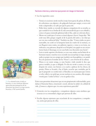 Factores internos y externos que ponen en riesgo mi bienestar

                                          • Lee los siguientes casos:

                                            – Tomás en ocasiones siente mucho coraje; tiene ganas de pelear, de llorar,
                                              de enfrentarse con alguien y de golpearlo hasta que sangre; a veces está
                                              triste o deprimido y no sabe por qué le pasa esto.
                                            – Pedro tiene miedo; se esconde de algunos compañeros de su escuela, ya
                                              que cuando lo ven se burlan de él; está convencido de que es un cobarde y,
                                              como se la pasa comiendo golosinas todo el día, cada vez está más obeso.
                                            – Memo me contó que el viernes se tomó algunas ‘cheves’, luego dijo: “Me
                                              sentí muy feliz porque engañé al de la puerta del antro y me dejó pa-
                                              sar con una credencial falsa”. También me dijo: “Como estaba un poco
                                              mareadito, me senté en la banqueta hasta las cuatro de la mañana, en
                                              eso llegaron unos cuates; me pidieron cigarros y como ya no tenía, me
                                              rodearon y me patearon; desperté en el hospital, mis papás no me encon-
                                              traron hasta el domingo; en mi casa hubo una discusión muy fuerte”.
                                            – Luis se siente superior a los demás y se cree muy astuto; usa las botas de su
                                              hermano mayor y muchas veces esconde una navaja bajo su ropa; siempre
                                              anda en grupo con sus amigos que también son buscapleitos; a su pandi-
                                              lla ya le pusieron el nombre de los “Fieros” y son el terror de la colonia.
                                            – Diana es mi mejor amiga, es muy bonita y todo mundo le dice que
                                              parece modelo, ya que es delgada. Un día me invitó a comer a su casa,
                                              después de comer, nos fuimos a su cuarto a platicar de los chicos; de
                                              pronto, Diana se levantó y fue al baño, escuche que vomitaba, por lo
                                              que le pregunté si se sentía mal y si llamaba a su mamá para que viniera
                                              a verla; volteó y me gritó que no me metiera en sus asuntos; ella siempre
                                              vomita para “cuidar la línea” y no ser gorda ni fea.

2.6. La voluntad existe en todo ser       Estos casos presentan situaciones que no son propiamente enfermedades, pero
humano y es una virtud que debemos        dañan el bienestar físico, emocional y social, afectan la salud y la calidad de
aprovechar para protegernos de las
                                          vida. ¿Conoces a alguien que viva una experiencia parecida?
situaciones que ponen en riesgo nuestro
bienestar y el de nuestra familia.
                                          • Comenta con tus compañeros y compañeras algunos casos similares que
                                            ocurran en su comunidad y digan qué piensan de ellos.

                                          • Escribe algunas opiniones que escuchaste de tus compañeros y compañe-
                                            ras; anota qué piensas de ellas.




64        Me cuido para conservarme sano
 