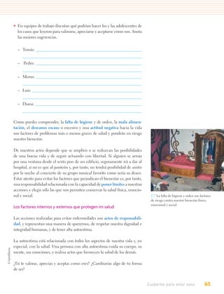 • En equipos de trabajo discutan qué podrían hacer los y las adolescentes de
  los casos que leyeron para valorarse, apreciarse y aceptarse como son. Anota
  las mejores sugerencias.


  – Tomás:


  – Pedro:


  – Memo:


  – Luis:


  – Diana:



Como puedes comprender, la falta de higiene y de orden, la mala alimen-
tación, el descanso escaso o excesivo y una actitud negativa hacia la vida
son factores de problemas más o menos graves de salud y pondrán en riesgo
nuestro bienestar.

De nuestros actos depende que se amplíen o se reduzcan las posibilidades
de una buena vida y de seguir actuando con libertad. Si alguien se arroja
por una ventana desde el sexto piso de un edificio, seguramente irá a dar al
hospital, si no es que al panteón y, por tanto, no tendrá posibilidad de asistir
por la noche al concierto de su grupo musical favorito como sería su deseo.
Estar atento para evitar los factores que perjudican el bienestar es, por tanto,
una responsabilidad relacionada con la capacidad de poner límites a nuestras
acciones y elegir sólo las que nos permiten conservar la salud física, emocio-
nal y social.                                                                       2.7. La falta de higiene y orden son factores
                                                                                    de riesgo contra nuestro bienestar físico,
                                                                                    emocional y social.
Los factores internos y externos que protegen mi salud

Las acciones realizadas para evitar enfermedades son actos de responsabili-
dad, y representan una manera de querernos, de respetar nuestra dignidad e
integridad humanas, y de tener alta autoestima.

La autoestima está relacionada con todos los aspectos de nuestra vida y, en
especial, con la salud. Una persona con alta autoestima cuida su cuerpo, su
mente, sus emociones, y realiza actos que favorecen la salud de los demás.

¿Tú te valoras, aprecias y aceptas como eres? ¿Cambiarías algo de tu forma
de ser?


                                                                                   Cuidarme para estar sano                 65
 
