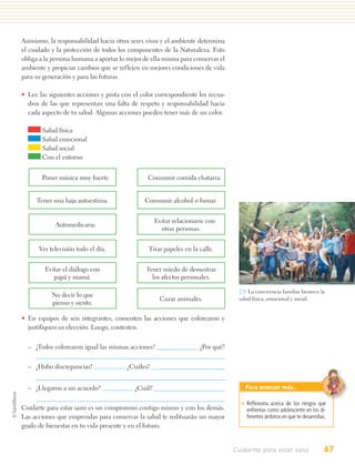 Asimismo, la responsabilidad hacia otros seres vivos y el ambiente determina
el cuidado y la protección de todos los componentes de la Naturaleza. Esto
obliga a la persona humana a aportar lo mejor de ella misma para conservar el
ambiente y propiciar cambios que se reflejen en mejores condiciones de vida
para su generación y para las futuras.

• Lee las siguientes acciones y pinta con el color correspondiente los recua-
  dros de las que representan una falta de respeto y responsabilidad hacia
  cada aspecto de tu salud. Algunas acciones pueden tener más de un color.

       Salud física
       Salud emocional
       Salud social
       Con el entorno


       Poner música muy fuerte.                Consumir comida chatarra.


     Tener una baja autoestima.               Consumir alcohol o fumar.


                                                   Evitar relacionarse con
            Automedicarse.
                                                     otras personas.


      Ver televisión todo el día.               Tirar papeles en la calle.


        Evitar el diálogo con                  Tener miedo de demostrar
           papá y mamá.                          los afectos personales.

                                                                                 2.9. La convivencia familiar favorece la
           No decir lo que
                                                    Cazar animales.              salud física, emocional y social.
           pienso y siento.

• En equipos de seis integrantes, comenten las acciones que colorearon y
  justifiquen su elección. Luego, contesten.


  – ¿Todos colorearon igual las mismas acciones?                    ¿Por qué?


  – ¿Hubo discrepancias?               ¿Cuáles?


  – ¿Llegaron a un acuerdo?               ¿Cuál?                                   Para avanzar más…

                                                                                  • Reﬂexiona acerca de los riesgos que
Cuidarte para estar sano es un compromiso contigo mismo y con los demás.            enfrentas como adolescente en los di-
Las acciones que emprendas para conservar la salud te redituarán un mayor           ferentes ámbitos en que te desarrollas.
grado de bienestar en tu vida presente y en el futuro.


                                                                                Cuidarme para estar sano                  67
 