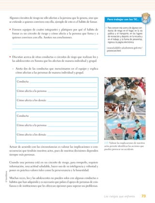 Algunos circuitos de riesgo no sólo afectan a la persona que lo genera, sino que
                                                                                      Para trabajar con las TIC…
se extiende a quienes conviven con ella, ejemplo de esto es el hábito de fumar.

                                                                                    • Para conocer más acerca de algunas con-
• Formen equipos de cuatro integrantes y platiquen por qué el hábito de               ductas de riesgo en el hogar, en la vía
  fumar es un circuito de riesgo y cómo afecta a la persona que fuma y a              pública y el transporte, en los lugares
  quienes conviven con ella. Anoten sus conclusiones.                                 de recreación y deporte, en la escuela y
                                                                                      en el trabajo, y la forma de prevenirlas,
                                                                                      ingresa a la página electrónica:

                                                                                     casasaludable.saludsonora.gob.mx/
                                                                                     prevencion.html

• Discutan acerca de otras conductas o circuitos de riego que realizan los y
  las adolescentes en Sonora que los afectan de manera individual y grupal.

  – Anota dos de las conductas que mencionaron en el equipo y explica
    cómo afectan a las personas de manera individual y grupal.


      Conducta:


      Cómo afecta a la persona:


      Cómo afecta a los demás:




      Conducta:


      Cómo afecta a la persona:


      Cómo afecta a los demás:

                                                                                   2.13. Valorar las implicaciones de nuestros
Actuar de acuerdo con las circunstancias es valorar las implicaciones o con-       actos permite identificar las acciones que
                                                                                   pueden provocar un accidente.
secuencias que tendrán nuestros actos, pues de nuestras decisiones dependen
siempre más personas.

Cuando una persona está en un circuito de riesgo, para romperlo, requiere
información, una actitud saludable, hacer uso de su inteligencia y voluntad y
poner en práctica valores tales como la perseverancia y la honestidad.

Muchas veces, los y las adolescentes no pueden solos con algunas conductas o
hábitos que han adquirido y es necesario que pidan el apoyo de personas de con-
fianza o de instituciones que les ofrezcan opciones para superar sus problemas.


                                                                                   Los riesgos que enfrento                  73
 