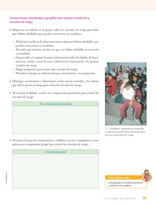 Compromisos individuales y grupales para superar conductas y
circuitos de riesgo

• Organicen un debate en el grupo, sobre los circuitos de riesgo generados
  por hábitos saludables que pueden convertirse en insalubres.

  – Mediante una lluvia de ideas mencionen algunos hábitos saludables que
    pueden convertirse en insalubres.
  – Discutan qué factores inciden en que un hábito saludable se convierta
    en insalubre.
  – Organizados en equipos busquen información sobre los hábitos de hacer
    ejercicio, comer o asear la casa y determinen cómo puede esto generar
    circuitos de riesgo.
  – Hagan propuestas para evitar estos circuitos de riesgo.
  – Presenten al grupo la información que encontraron y sus propuestas.

• Obtengan conclusiones y determinen cuáles son las actitudes y los valores
  que deben poner en juego para evitar los circuitos de riesgo.

• Al concluir el debate, escribe tus compromisos personales para resistir los
  circuitos de riesgo.

                          Mis compromisos personales




                                                                                2.15. Establecer compromisos personales
                                                                                y colectivos permite tener elementos para
                                                                                prevenir situaciones de riesgo.

• Presenta al grupo tus compromisos y establece con tus compañeros y com-
  pañeras un compromiso grupal para resistir los circuitos de riesgo.

                              Compromiso grupal




                                                                                  Para avanzar más…
                                                                                 • Investiga qué es un ambiente protector
                                                                                   y anótalo en tu cuaderno.



                                                                                Los riesgos que enfrento                75
 