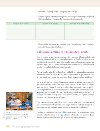 • Presenta a tus compañeros y compañeras tu trabajo.

                                         • Escribe algunas actividades que puedes realizar para proteger tu integridad
                                           física, intelectual y emocional en cada ámbito de desarrollo.

           Acciones en mi familia               Acciones en mi escuela                 Acciones en mi comunidad




                                         • Comenta tus ideas con tus compañeros y compañeras y luego, comparte
                                           esta actividad con tus familiares.

                                         La comunicación con los que me rodean como factor protector

                                         Si en tu casa no se han fijado reglas o no estás comprometido a cumplirlas por
                                         ti mismo, sin supervisión, necesitas platicar con tu familia, e iniciar lo más
                                         pronto posible una estrategia de autocuidado, porque saber cómo permanecer
                                         seguro o segura en tu casa es tan importante como conocer las reglas de la
                                         familia, y cumplirlas todos, incluidos tus padres.

                                         Platica con ellos sobre las medidas de seguridad de la cocina si planeas cocinar
                                         mientras estás solo en la casa. Es una buena idea practicar lo que harías en caso
                                         de emergencia, en caso de que alguna vez llegue a ocurrir algún accidente.

                                         Los y las adolescentes que están solos en su casa a veces se preocupan de
                                         que algún extraño entre y les haga daño, decide con tu mamá o con tu
                                         papá qué hacer en caso de que suene el teléfono o si alguien toca la puerta.
                                         En cualquier caso, es bueno mantener las puertas y las ventanas cerradas.
                                         Nunca es una buena idea decirle a alguien que estarás sólo en tu casa, y si
                                         al llegar, encuentras una puerta o una ventana forzada, ni siquiera intentes
                                         asomarte para ver qué ocurre adentro.

                                         Otro tipo de emergencias pueden ocurrir y debes saber qué hacer en caso de
                                         que un sanitario inunde el baño, haya fuego, exista un corte de energía eléc-
                                         trica o que uno de tus hermanos o hermanas se enferme o se lastime.

2.17. La comunicación entre los          También es una buena idea que hables con tu papá y tu mamá sobre cómo
miembros de la familia es un factor      te sientes estando solo en casa, especialmente si te asustas con facilidad. Ellos
protector para conservar la integridad   pueden darte ideas o soluciones que te harán sentir más tranquilo.
personal y colectiva.




78         Me cuido para conservarme sano
 