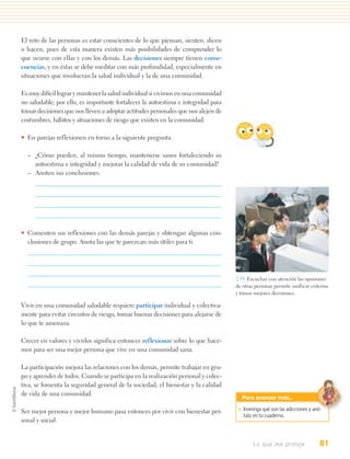 El reto de las personas es estar conscientes de lo que piensan, sienten, dicen
o hacen, pues de esta manera existen más posibilidades de comprender lo
que ocurre con ellas y con los demás. Las decisiones siempre tienen conse-
cuencias, y en éstas se debe meditar con más profundidad, especialmente en
situaciones que involucran la salud individual y la de una comunidad.

Es muy difícil lograr y mantener la salud individual si vivimos en una comunidad
no saludable; por ello, es importante fortalecer la autoestima e integridad para
tomar decisiones que nos lleven a adoptar actitudes personales que nos alejen de
costumbres, hábitos y situaciones de riesgo que existen en la comunidad.

• En parejas reflexionen en torno a la siguiente pregunta.

  – ¿Cómo pueden, al mismo tiempo, mantenerse sanos fortaleciendo su
    autoestima e integridad y mejorar la calidad de vida de su comunidad?
  – Anoten sus conclusiones.




• Comenten sus reflexiones con las demás parejas y obtengan algunas con-
  clusiones de grupo. Anota las que te parezcan más útiles para ti.




                                                                                   2.19. Escuchar con atención las opiniones
                                                                                   de otras personas permite unificar criterios
                                                                                   y tomar mejores decisiones.

Vivir en una comunidad saludable requiere participar individual y colectiva-
mente para evitar circuitos de riesgo, tomar buenas decisiones para alejarse de
lo que te amenaza.

Crecer en valores y vivirlos significa entonces reflexionar sobre lo que hace-
mos para ser una mejor persona que vive en una comunidad sana.

La participación mejora las relaciones con los demás, permite trabajar en gru-
po y aprender de todos. Cuando se participa en la realización personal y colec-
tiva, se fomenta la seguridad general de la sociedad, el bienestar y la calidad
de vida de una comunidad.
                                                                                     Para avanzar más…

Ser mejor persona y mejor humano pasa entonces por vivir con bienestar per-         • Investiga qué son las adicciones y anó-
                                                                                      talo en tu cuaderno.
sonal y social.


                                                                                           Lo que me proteje                81
 