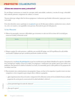>PROYECTO COLABORATIVO
¿Cómo me conservo sano y atractivo?

En este bloque construimos en común los conceptos salud, autocuidado, conductas y circuitos de riesgo, vulnerabili-
dad, ambiente protector, compromiso de cuidarse a sí mismo.

Tenemos ahora que indagar sobre los diversos programas e instituciones que brindan información y apoyo para conser-
var la salud.

Con estos elementos vamos a participar en un proyecto que nos dé ideas para cuidarnos, mantenernos sanos y atracti-
vos, esto es ser mejores y más agradables como personas. Recuerda los pasos de todo proyecto:

1a. fase: Planeación

• Observa las principales carencias o dificultades que encuentras en cada uno de los sectores de la sociedad para
  conservar la salud y el bienestar social.

                  Familia                                Escuela                              Comunidad




• Integren equipos de cuatro personas y expliciten, por acuerdo del equipo, uno de los problemas de cada ámbito
  mencionado. Expliquen por qué consideran pertinente estudiar este tema.




Este proyecto es una forma de participación en que los acuerdos tienen por objetivo identificar los aspectos vulnerables
de la sociedad que impiden conservar la salud y los programas e instituciones que pueden apoyar para resolver esos
problemas. Para promover la salud en la familia, la escuela y la comunidad, piensa cuáles podrían ser las propuestas de
un trabajo como éste.

• Para orientarte más, contesta primero estas preguntas y luego, con base en las respuestas, te puedes reunir con otras
  compañeras u otros compañeros para integrar ideas y elaborar su propósito.

  – ¿Qué importancia tiene buscar la unión e integración de los diferentes sectores de la sociedad de Sonora mediante
     propuestas de acción para la conservación de la salud individual y colectiva?


  – ¿Cómo pretendo lograr la unión de esfuerzos?


  – ¿Para qué lo quiero?




82        Proyecto colaborativo
 