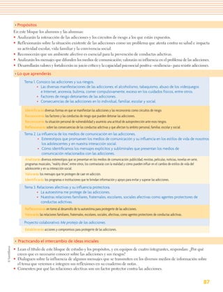 > Propósitos
En este bloque los alumnos y las alumnas:
• Analizarán la interacción de las adicciones y los circuitos de riesgo a los que están expuestos.
• Reflexionarán sobre la situación existente de las adicciones como un problema que atenta contra su salud e impacta
  su actividad escolar, vida familiar y la convivencia social.
• Reconocerán que un ambiente afectivo es esencial para la prevención de conductas adictivas.
• Analizarán los mensajes que difunden los medios de comunicación; valorarán su influencia en el problema de las adicciones.
• Desarrollarán valores y fortalecerán su juicio crítico y la capacidad psicosocial positiva –resiliencia– para resistir adicciones.

> Lo que aprenderás
       Tema 1. Conozco las adicciones y sus riesgos.
               • Las diversas manifestaciones de las adicciones: el alcoholismo, tabaquismo, abuso de los videojuegos
                 e Internet, anorexia, bulimia, comer compulsivamente, exceso en los cuidados físicos, entre otros.
               • Factores de riesgo detonantes de las adicciones.
               • Consecuencias de las adicciones en lo individual, familiar, escolar y social.

       Identificarás diversas formas en que se manifiestan las adicciones y las reconocerás como circuitos de riesgo.
       Reconocerás los factores y las conductas de riesgo que pueden detonar las adicciones.
       Reconocerás tu situación personal de vulnerabilidad y asumirás una actitud de autoprotección ante esos riesgos.
       Reflexionarás sobre las consecuencias de las conductas adictivas y que afectan tu ámbito personal, familiar, escolar y social.
       Tema 2. La inﬂuencia de los medios de comunicación en las adicciones.
                • Estereotipos que promueven los medios de comunicación y su inﬂuencia en los estilos de vida de nosotros
                    los adolescentes y en nuestra interacción social.
                • Cómo identiﬁcamos los mensajes explícitos y subliminales que presentan los medios de
                    comunicación relacionados con las adicciones.
       Analizarás diversos estereotipos que se presentan en los medios de comunicación: publicidad, revistas, películas, noticias, novelas en serie,
       programas musicales, “reality show”, entre otros, los contrastarás con la realidad y cómo pueden influir en el cambio de estilos de vida del
       adolescente y en su interacción social.
       Valorarás los mensajes que te protegen de caer en adicción.
       Identificarás los programas e instituciones que te brindan información y apoyo para evitar y superar las adicciones.
       Tema 3. Relaciones afectivas y su inﬂuencia protectora.
               • La autoestima me protege de las adicciones.
               • Nuestras relaciones familiares, fraternales, escolares, sociales afectivas como agentes protectores de
                 conductas adictivas.
       Reflexionarás en torno al desarrollo de tu autoestima para protegerte de las adicciones.
       Valorarás las relaciones familiares, fraternales, escolares, sociales, afectivas, como agentes protectores de conductas adictivas.

       Proyecto colaborativo: Me protejo de las adicciones.
       Establecerás acciones y compromisos para protegerte de las adicciones.

> Practicando el intercambio de ideas iniciales
• Lean el título de este bloque de estudio y los propósitos, y en equipos de cuatro integrantes, respondan: ¿Por qué
  creen que es necesario conocer sobre las adicciones y sus riesgos?
• Dialoguen sobre la influencia de algunos mensajes que se transmiten en los diversos medios de información sobre
  el tema que veremos e integren sus reflexiones en su cuaderno de notas.
• Comenten por qué las relaciones afectivas son un factor protector contra las adicciones.


                                                                                                                                               87
 