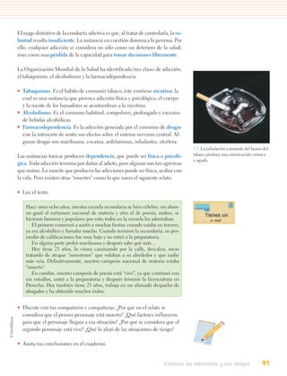 El rasgo distintivo de la conducta adictiva es que, al tratar de controlarla, la vo-
luntad resulta insuficiente. La sustancia en cuestión domina a la persona. Por
ello, cualquier adicción se considera no sólo como un deterioro de la salud,
sino como una pérdida de la capacidad para tomar decisiones libremente.

La Organización Mundial de la Salud ha identificado tres clases de adicción:
el tabaquismo, el alcoholismo y la farmacodependencia.

• Tabaquismo. Es el hábito de consumir tabaco; éste contiene nicotina; la
  cual es una sustancia que provoca adicción física y psicológica; el cuerpo
  y la mente de los fumadores se acostumbran a la nicotina.
• Alcoholismo. Es el consumo habitual, compulsivo, prolongado y excesivo
  de bebidas alcohólicas.
• Farmacodependencia. Es la adicción generada por el consumo de drogas
  con la intención de sentir sus efectos sobre el sistema nervioso central. Al-
  gunas drogas son marihuana, cocaína, anfetaminas, inhalantes, etcétera.
                                                                                       3.3. La inhalación constante del humo del
Las sustancias toxicas producen dependencia, que puede ser física o psicoló-           tabaco produce una intoxicación crónica
                                                                                       o aguda.
gica. Toda adicción termina por dañar al adicto, pero algunas son tan agresivas
que matan. La muerte que producen las adicciones puede ser física, acabar con
la vida. Pero existen otras “muertes” como la que narra el siguiente relato.

• Lee el texto.

    Hace unos ocho años, nuestra escuela secundaria se hizo célebre: un alum-
    no ganó el certamen nacional de oratoria y otro el de poesía; ambos, se
    hicieron famosos y populares por esto; todos en la escuela los admiraban.
       El primero comenzó a asistir a muchas fiestas; cuando estaba en tercero,
    ya era alcohólico y fumaba mucho. Cuando terminó la secundaria, su pro-
    medio de calificaciones fue muy bajo y no entró a la preparatoria.
       En alguna parte probó marihuana y después sabe qué más…
       Hoy tiene 23 años, lo vimos caminando por la calle, descalzo, sucio
    tratando de atrapar “monstruos” que volaban a su alrededor y que nadie
    más veía. Definitivamente, nuestro campeón nacional de oratoria estaba
    “muerto”.
       En cambio, nuestro campeón de poesía está “vivo”, ya que continuó con
    sus estudios, entró a la preparatoria y después terminó la licenciatura en
    Derecho. Hoy también tiene 23 años, trabaja en un afamado despacho de
    abogados y ha obtenido muchos éxitos.


• Discute con tus compañeros y compañeras: ¿Por qué en el relato se
  considera que el primer personaje está muerto? ¿Qué factores influyeron
  para que el personaje llegara a esa situación? ¿Por qué se considera que el
  segundo personaje está vivo? ¿Qué lo alejó de las situaciones de riesgo?

• Anota tus conclusiones en el cuaderno.


                                                                           Conozco las adicciones y sus riesgos             91
 