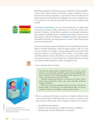 Recuerda que algunas conductas que parecen inofensivas y hasta agradables,
                                           como el comer, hacer ejercicio, ver televisión, navegar en Internet y otras, si
                                           las hacemos de manera compulsiva, se convierten en formas de adicción. En
                                           algunas personas, la obsesión por verse delgado o por comer compulsivamen-
                                           te se convierte en una adicción que puede derivar en graves problemas para
                                           la salud.

                         ALTO AQUÍ         Los trastornos alimentarios a los que están expuestos los y las adolescentes
                         Revisemos         y que ponen en riesgo su salud, su autoestima y sus relaciones sociales son la
                         conceptos         anorexia, la bulimia y la obesidad. La anorexia es un desorden alimentario
                                           que consiste en la pérdida de peso constante, provocada por el ayuno o la in-
                                           gesta mínima y selectiva de alimentos. La bulimia consiste en ingerir grandes
                                           cantidades de alimento, para luego provocarse vómito o ingerir laxantes para
                                           evitar el aumento de peso.

                                           La anorexia y la bulimia generan deshidratación, desequilibrio hormonal, pér-
                                           dida de minerales importantes y daño de algunos órganos vitales. En casos
                                           extremos, cuando no se atienden a tiempo pueden provocar la muerte. Estos
                                           trastornos obedecen a una obsesión por lucir esbelto y a una imagen corpo-
                                           ral distorsionada de sí mismo. El bulímico y el anoréxico suelen visualizarse
                                           como gordos aunque no lo estén, tienen una ansiedad enfermiza por lograr
                                           un cuerpo estilizado afectando su salud y arriesgando la vida.

                                           • Lee el siguiente texto e investiga.


                                                 Dos asesinas esperan atacar a grupos de jóvenes y, a veces, no tan
                                                 jóvenes; se esconden bajo un disfraz que las presenta delgadas, her-
                                                 mosas y atractivas. Estas peligrosas delincuentes engañan a sus víc-
                                                 timas y las matan poco a poco de hambre.
                                                    Mandan mensajes por Internet, se anuncian en revistas y perió-
                                                 dicos; están en televisión, radio y cine; estas criminales se llaman
                                                 Anorexia y Bulimia.
                                                    Ellas envían mensajes engañosos para sus víctimas, lo hacen de
                                                 forma oculta, en ocasiones no son directamente ellas, las que los
                                                 mandan, lo hacen sus cómplices, porque tienen muchos.


                                           • Busca en anuncios de televisión, en revistas y en Internet indicios de estas
                                             asesinas. Recuerda: la verdad está oculta a veces entre un montón de imá-
                                             genes hermosas, bella música o frases elegantes. Contesta en tu cuaderno.

                                             – ¿En dónde buscaste indicios?
3.4. La anorexia y la bulimia son            – ¿Cuáles son los mensajes que mandan la Anorexia y la Bulimia?
trastornos vinculados con una percepción     – ¿Cómo puedes evitar la influencia de sus mensajes?
errónea de uno mismo.




92        Resisto las adicciones
 