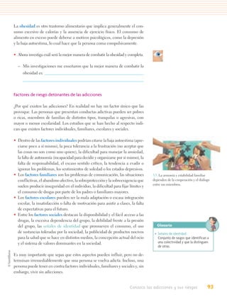 La obesidad es otro trastorno alimentario que implica generalmente el con-
sumo excesivo de calorías y la ausencia de ejercicio físico. El consumo de
alimento en exceso puede deberse a motivos psicológicos, como la depresión
y la baja autoestima, lo cual hace que la persona coma compulsivamente.

• Ahora investiga cuál será la mejor manera de combatir la obesidad y completa.

  – Mis investigaciones me enseñaron que la mejor manera de combatir la
     obesidad es:




Factores de riesgo detonantes de las adicciones

¿Por qué existen las adicciones? En realidad no hay un factor único que las
provoque. Las personas que presentan conductas adictivas pueden ser pobres
o ricas, miembros de familias de distintos tipos, tranquilas o agresivas, con
mayor o menor escolaridad. Los estudios que se han hecho al respecto indi-
can que existen factores individuales, familiares, escolares y sociales.

• Dentro de las factores individuales podrían citarse la baja autoestima (apre-
  ciarse poco a sí mismo), la poca tolerancia a la frustración (no aceptar que
  las cosas no son como uno quiere), la dificultad para manejar la ansiedad,
  la falta de autonomía (incapacidad para decidir y organizarse por sí mismo), la
  falta de responsabilidad, el escaso sentido crítico, la tendencia a evadir o
  ignorar los problemas, los sentimientos de soledad o los estados depresivos.
• Los factores familiares son los problemas de comunicación, las situaciones         3.5. La armonía y estabilidad familiar
  conflictivas, el abandono afectivo, la sobreprotección y la sobreexigencia que     dependen de la cooperación y el diálogo
                                                                                     entre sus miembros.
  suelen producir inseguridad en el individuo, la dificultad para fijar límites y
  el consumo de drogas por parte de los padres o familiares mayores.
• Los factores escolares pueden ser la mala adaptación o escasa integración
  escolar, la insatisfacción o falta de motivación para asistir a clases, la falta
  de expectativas para el futuro.
• Entre los factores sociales destacan la disponibilidad y el fácil acceso a las
  drogas, la excesiva dependencia del grupo, la debilidad frente a la presión
  del grupo, las señales de identidad que promueven el consumo, el uso                 Glosario
  de sustancias toleradas por la sociedad, la publicidad de productos nocivos         • Señales de identidad.
  para la salud que se hace en distintos medios, la concepción actual del ocio          Conjunto de rasgos que identifican a
  y el sistema de valores dominantes en la sociedad.                                    una colectividad y que la distinguen
                                                                                        de otras.

Es muy importante que sepas que estos aspectos pueden influir, pero no de-
terminan irremediablemente que una persona se vuelva adicta. Incluso, una
persona puede tener en contra factores individuales, familiares y sociales y, sin
embargo, vivir sin adicciones.


                                                                         Conozco las adicciones y sus riesgos             93
 