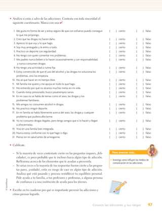 • Analiza si estás a salvo de las adicciones. Contesta con toda sinceridad el
  siguiente cuestionario. Marca con una ✔    .

    1. Me gusta mi forma de ser y estoy seguro de que con esfuerzo puedo conseguir   (        ) cierto            (      ) falso
       lo que me propongo,
    2. Creo que las drogas no hacen daño.                                            (        )   cierto          (      )   falso
    3. Aprecio lo que soy y lo que hago.                                             (        )   cierto          (      )   falso
    4. Soy muy arriesgado y le entro a todo.                                         (        )   cierto          (      )   falso
    5. Practico un deporte con regularidad.                                          (        )   cierto          (      )   falso
    6. No tengo con quién comentar mis problemas.                                    (        )   cierto          (      )   falso
    7. Mis padres nunca beben o lo hacen ocasionalmente y con responsabilidad,       (        )   cierto          (      )   falso
        y nunca consumen drogas.
    8. No tengo una actividad o rutina fija.                                         (        ) cierto            (      ) falso
    9. Estoy convencido de que el uso del alcohol y las drogas no soluciona los      (        ) cierto            (      ) falso
       problemas, sino los empeora.
  10. No sé qué hacer en mi tiempo libre.                                            (        )   cierto          (      )   falso
  11. Mi familia me quiere y me apoya en todo lo que hago.                           (        )   cierto          (      )   falso
  12. No entiendo por qué no alcanzo muchas metas en mi vida.                        (        )   cierto          (      )   falso
  13. Cuando estoy presionado, busco pasatiempos sanos.                              (        )   cierto          (      )   falso
  14. En mi casa no se habla de temas como el sexo, las drogas y los                 (        )   cierto          (      )   falso
       problemas familiares.
  15. Mis amigos no consumen alcohol ni drogas.                                      (        ) cierto            (      ) falso
  16. No practico ningún deporte.                                                    (        ) cierto            (      ) falso
  17. En mi familia se habla libremente acerca del sexo, las drogas y cualquier      (        ) cierto            (      ) falso
       problema que pudiera afectarme.
  18. Yo no consumo drogas ilegales, pero tengo amigos que sí lo hacen y llegan      (        ) cierto            (      ) falso
       a ofrecérmelas.
  19. Vivo en una familia bien integrada.                                            (        ) cierto            (      ) falso
  20. Nunca estoy conforme con lo que hago o digo.                                   (        ) cierto            (      ) falso
  21. Pienso en mi salud antes de arriesgarme.                                       (        ) cierto            (      ) falso


• Califícate.

  – Si la mayoría de veces contestaste cierto en las preguntas impares, ¡feli-            Para avanzar más…
    cidades!, es poco probable que te inclines hacia algún tipo de adicción.
                                                                                         • Investiga cómo inﬂuyen los medios de
    Reflexiona acerca de los elementos que te ayudan a prevenirla.                         comunicación en las adicciones.
  – Si varias veces o la mayoría de tus respuestas fueron cierto a las pregun-
    tas pares, ¡cuidado!, estás en riesgo de caer en algún tipo de adicción.
    Analiza qué está pasando y procura restablecer tu equilibrio personal.
    Pide ayuda a tu familia, a tus profesores y profesoras, a alguna persona
    de confianza o a una institución de ayuda para los jóvenes.

• Escribe en tu cuaderno por qué es importante prevenir las adicciones y
  cómo piensas lograrlo.


                                                                         Conozco las adicciones y sus riesgos                  97
 