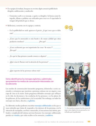 • En equipos de trabajo, busquen en revistas algún anuncio publicitario
  dirigido a adolescentes y analícenlo.

  – Comenten cuál es su mensaje, a quién va dirigido y la forma como fo-
    tografía, dibujo o palabras son utilizados para crear en el espectador la
    imagen del producto que se desea.

• Reflexiona, comenta con tu equipo y contesta.

  – En la publicidad no suele aparecer el precio. ¿A qué crees que se debe
     esto?


  – ¿Crees que lo anunciado es más barato o de mejor calidad que otros
     productos similares?                      ¿Por qué?


  – ¿Crees realmente que son importantes las cosas “de marca”?
     ¿Por qué?


  – ¿En qué te fijas primero cuando conoces a alguien?


  – ¿Qué cosas te llaman más la atención de las personas?



  – ¿Qué aspectos de las personas valoras más?



Cómo identificamos los mensajes explícitos y subliminales
que presentan los medios de comunicación relacionados con
las adicciones

Los medios de comunicación transmiten programas, telenovelas o series na-
cionales y extranjeras que muestran a personas exitosas con un cigarro y una
copa de vino en la mano. Estos programas difunden mensajes que influyen
en la vida, las decisiones y las conductas de las personas y en los planes de
los gobiernos, de las instituciones y de la sociedad. Sin embargo, no todos los
mensajes son claros, directos y explícitos.

En diferentes medios podemos encontrar mensajes subliminales en los que se
usan estímulos que tratan de responder a los intereses de las personas, con la    3.8. En muchas ocasiones las elecciones de
intención de manipular, con fines comerciales, el mecanismo más íntimo, pro-      ropa y otros objetos de uso personal se ven
                                                                                  influidos por la publicidad.
fundo y complicado del sistema nervioso humano. Los mensajes subliminales
pueden ser visuales, que están ocultos en los anuncios, y auditivos.


                                         La influencia de los medios de comunicación en las adicciones                  99
 