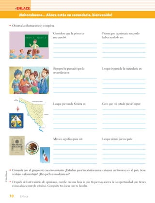 >ENLACE
            > ¡Enhorabuena... Ahora estás en secundaria, bienvenido!

• Observa las ilustraciones y completa.

                                                                                                                                                Considero que la primaria     Pienso que la primaria me pudo
                                                                                                                                                me enseñó:                    haber ayudado en:




                                                                                                                                                Siempre he pensado que la     Lo que espero de la secundaria es:
                                                                                                                                                secundaria es:




        BAJA
     CALIFORNIA   55

                                     70                       ESTADOS UNIDOS DE AMÉRICA
                              48

                                                     4        60
                                                                        43         59
                                                                                            19
                                                                                                  39
                                                                                                                          2
                                                                                                                                                Lo que pienso de Sonora es:   Creo que mi estado puede lograr:
                                      17                       65            35                         27
                                                         46          36                         11
                                                                    58                                                    15
                                                                                  22        6              41
                                                         64
                                                                   16                                           67             10
                                                47                       45            13    23                           31
                                                                                       53 34                 32 8
                                                                   20             50     1                    28
                                                                                          14 38              24               40
                                                                         56                                63
                                                                                       66
                                                                                                      57
                                           30             30                                 68                               52    CHIHUAHUA
                                                                                       37
                                                                                                            9
                                                                                                       61             5
                                                                                   21
                                                                                                  54
                       Golfo de California                                    29             62         44           69
                        (Mar de Cortés)
                                                                             25                             51
                                                                                       12        18

                                                                                                            49
                                                                                   72
                                                                                                71         42
                                                                                                                          3




                                                                                                                          SINALOA




                                                                                                                                                México significa para mí:     Lo que siento por mi país:




• Comenta con el grupo este cuestionamiento: ¿Estudiar para los adolescentes y jóvenes en Sonora y en el país, tiene
  ventajas o desventajas? ¿Por qué lo consideran así?

• Después del intercambio de opiniones, escribe en una hoja lo que tú piensas acerca de la oportunidad que tienes
  como adolescente de estudiar. Comparte tus ideas con tu familia.


10                Enlace
 