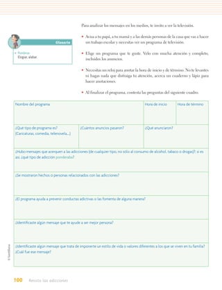 Para analizar los mensajes en los medios, te invito a ver la televisión.

                                          • Avisa a tu papá, a tu mamá y a las demás personas de la casa que vas a hacer
                          Glosario          un trabajo escolar y necesitas ver un programa de televisión.

• Ponderar.                               • Elige un programa que te guste. Velo con mucha atención y completo,
  Elogiar, alabar.
                                            incluidos los anuncios.

                                          • Necesitas un reloj para anotar la hora de inicio y de término. No te levantes
                                            ni hagas nada que distraiga tu atención, acerca un cuaderno y lápiz para
                                            hacer anotaciones.

                                          • Al finalizar el programa, contesta las preguntas del siguiente cuadro.

Nombre del programa                                                                 Hora de inicio       Hora de término




¿Qué tipo de programa es?                 ¿Cuántos anuncios pasaron?                ¿Qué anunciaron?
(Caricaturas, comedia, telenovela,…)



¿Hubo mensajes que acerquen a las adicciones (de cualquier tipo, no sólo al consumo de alcohol, tabaco o drogas)?; si es
así, ¿qué tipo de adicción ponderaba?



¿Se mostraron hechos o personas relacionados con las adicciones?




¿El programa ayuda a prevenir conductas adictivas o las fomenta de alguna manera?




¿Identiﬁcaste algún mensaje que te ayude a ser mejor persona?




¿Identiﬁcaste algún mensaje que trata de imponerte un estilo de vida o valores diferentes a los que se viven en tu familia?
¿Cuál fue ese mensaje?




100        Resisto las adicciones
 