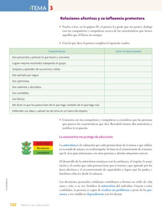 >TEMA 3
                                           Relaciones afectivas y su influencia protectora

                                          • Vuelve a leer, en la página 88, el poema La gente que me gusta y dialoga
                                            con tus compañeros y compañeras acerca de las características que tienen
                                            aquellos que él llama sus amigos.

                                          • Con lo que dice el poema completa el siguiente cuadro.

                                 Características                                          Cómo lo dice el poeta
 Son precavidos y piensan lo que hacen y conviene.
 Logran mejores resultados trabajando en grupo.
 Aceptan y aprenden de sus errores y fallas.
 Dan ejemplo por seguir.
 Son optimistas.
 Son valientes y decididos.
 Son conﬁables.
 Son felices.
 Me dicen lo que les parece bien de lo que hago, también de lo que hago mal.
 Deﬁenden sus ideas y valoran las de otros en un marco de respeto.

                                          • Comenta con tus compañeros y compañeras si consideras que las personas
                                            que poseen las características que dice Benedetti tienen alta autoestima y
                                            justifica tu respuesta.

                                          La autoestima me protege de adicciones

                      ALTO AQUÍ           La autoestima es la valoración que cada persona tiene de sí misma y que influye
                      Revisemos           en su modo de actuar y en su desempeño. Se basa en el conocimiento de sí misma,
                      conceptos           que le sirve para relacionarse con otras personas y afrontar situaciones nuevas.

                                          El desarrollo de la autoestima comienza con la confianza, el respeto, la acep-
                                          tación y el cariño que cada persona tiene por sí misma y que aprende por los
                                          lazos afectivos y el reconocimiento de capacidades y logros que los padres y
                                          familiares ofrecen desde la infancia.

                                          Las decisiones personales cotidianas contribuyen a formar un estilo de vida
                                          sano; y éste, a su vez, fortalece la autoestima del individuo. Gracias a estas
                                          cualidades, la persona es capaz de resolver sus problemas a pesar de las pre-
                                          siones o sin establecer dependencias con los demás.


102      Resisto las adicciones
 