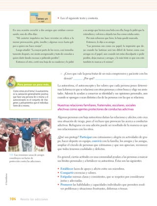 • Lee el siguiente texto y contesta.



   En una ocasión escuché a dos amigos que estaban conver-            a su amigo que hiciera una bola con ella; luego le pidió que la
   sando; uno de ellos dijo:                                          extendiera y volviera a dejarla tan lisa como estaba antes.
      “Mi carácter impulsivo me hace reventar en cólera a la             Por más esfuerzos que hizo, la hoja quedó marcada.
   menor provocación, grito, insulto y algunas veces hasta gol-          Entonces, le dijo a su amigo:
   peo a quien me hace enojar”.                                          “Las personas son como ese papel; la impresión que de-
      Luego añadió: “La mayor parte de las veces, casi inmedia-       jas cuando las lastimas será tan difícil de borrar como esas
   tamente después, me siento avergonzado y trato de consolar a       arrugas en el papel, aun cuando int entas disculparte o pedir
   quien dañé dando excusas o pidiendo perdón”.                       perdón, dejas marcas y arrugas, y lo más triste es que con esto
      Entonces el otro, cortó una hoja de su cuaderno y le pidió      también te marcas a ti mismo”.



                                                  – ¿Crees que vale la pena tratar de ser más comprensivo y paciente con los
                                                      demás?          ¿Por qué?

       Para pensar un poco más…                La autoestima, el autoconcepto y los valores que cada persona posee determi-
                                               nan la forma en que se relaciona con otras personas y cómo busca y elige sus amis-
   Como vimos en el tema 1, la autoestima
   es la valoración generalmente positiva      tades. Además le ayudan a conservar su identidad y sus opiniones personales, aun
   que hace una persona de sí misma y el       cuando se opongan o sean distintas a las de las personas con las que se relaciona.
   autoconcepto es el conjunto de imá-
   genes y pensamientos que el individuo
   tiene de sí mismo.                          Nuestras relaciones familiares, fraternales, escolares, sociales
                                               afectivas como agentes protectores de conductas adictivas

                                               Algunas personas con baja autoestima dañan las relaciones y afectos; esto crea
                                               una situación de riesgo, pues el rechazo que provocan las acerca a conductas
                                               adictivas. Refugiarse en una adición puede ser resultado de la manera en que
                                               nos relacionamos con los otros.

                                               ¿Qué nos protege? Participar con entusiasmo y alegría en actividades de gru-
                                               po, hacer deporte en equipo, convivir con la familia, los amigos y las amigas,
                                               ampliar el círculo de personas que estimamos y que nos aprecian, reconocer
                                               que todos tenemos cualidades y defectos.

3.11. Las reuniones sanas de amigos
constituyen un factor de                       En general, ciertas actitudes en una comunidad ayudan a las personas a marcar
protección contra las adicciones.              sus límites personales y a fortalecer su autoestima. Éstas son las siguientes:

                                               • Establecer lazos de apoyo y afecto entre sus miembros.
                                               • Compartir creencias y valores.
                                               • Estipular normas claras y consistentes, que se respeten por considerarse
                                                 justas y adecuadas.
                                               • Promover las habilidades y capacidades individuales que permiten resol-
                                                 ver problemas y situaciones frustrantes, dolorosas o tensas.


104       Resisto las adicciones
 