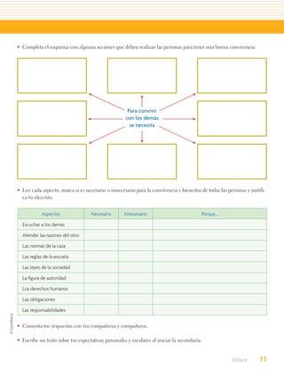 • Completa el esquema con algunas acciones que deben realizar las personas para tener una buena convivencia.




                                                     Para convivir
                                                    con los demás
                                                      se necesita




• Lee cada aspecto, marca si es necesario o innecesario para la convivencia y bienestar de todas las personas y justifi-
  ca tu elección.


            Aspectos                Necesario       Innecesario                          Porque...

  Escuchar a los demás

  Atender las razones del otro

  Las normas de la casa

  Las reglas de la escuela

  Las leyes de la sociedad

  La ﬁgura de autoridad

  Los derechos humanos

  Las obligaciones

  Las responsabilidades


• Comenta tus respuestas con tus compañeras y compañeros.

• Escribe un texto sobre tus expectativas personales y escolares al iniciar la secundaria.


                                                                                                        Enlace       11
 