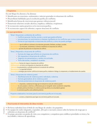 > Propósitos
En este bloque los alumnos y las alumnas:
• Identificarán sus emociones, sentimientos e intereses generados en situaciones de conflicto.
• Desarrollarán habilidades para la resolución pacífica de conflictos.
• Identificarán formas de convivencia que generan violencia juvenil.
• Promoverán relaciones sociales afectivas, empáticas, solidarias y respetuosas.
• Se reconocerán sujetos proactivos en la convivencia pacífica.
• Se reconocerán capaces de enfrentar y superar situaciones de conflicto.

> Lo que aprenderás
      Tema 1. Situaciones y ambientes de conﬂicto.
              • Conﬂicto personal, familiar, escolar y social que puedo enfrentar.
              • Las emociones, los sentimientos e intereses maniﬁestos en los conﬂictos que vivimos como adolescentes.
              • Formas en que respondo a situaciones de conﬂicto y cómo me puedo proteger.
      Reconocerás que el conflicto es intrínseco a las relaciones personales, familiares, escolares y sociales.
      Reconocerás tus emociones, sentimientos e intereses manifiestos en situaciones de conflicto.
      Propondrás opciones de protección en situaciones de conflicto.
      Tema 2. Respondo a situaciones de conﬂicto.
              • Factores de riesgo que enfrento en situaciones de conﬂicto.
              • Mis respuestas a situaciones de conﬂicto.
              • Organizo mis pensamientos y cambio mis actitudes.
              • Tomo decisiones y establezco acuerdos.
      Identificarás factores de riesgo en situaciones de conflicto.
      Reflexionarás en torno a tus respuestas en situaciones de conflicto.
      Valorarás tus pensamientos y actitudes positivas en la resolución de conflictos.
      Reconocerás tu capacidad resiliente.
      Formularás estrategias para resolver conflictos de manera pacífica, mediante el diálogo, la comprensión y el establecimiento de acuerdos.
      Tema 3. Situaciones de violencia juvenil.
              • Manifestaciones de violencia juvenil, individual y colectiva.
              • Factores generadores de la violencia juvenil.
              • Factores protectores en situaciones de violencia juvenil.
      Identificarás situaciones y conductas de riesgo que te involucren en actos de violencia juvenil.
      Analizarás los actos propios o colectivos y reflexionarás para no transgredir valores socialmente compartidos.
      Asumirás actitudes positivas de rechazo a la violencia juvenil que afecta a la comunidad en general.
      Valorarás la convivencia pacífica como ambiente protector.

      Proyecto colaborativo: Acciones para la convivencia pacíﬁca en mi escuela.
      Establecerás acciones y compromisos para lograr una convivencia pacífica en la escuela.



> Practicando el intercambio de ideas iniciales
• De forma individual, lean el título de este bloque de estudio y los propósitos.
• En equipos de cuatro integrantes, respondan: ¿Por qué es necesario conocer sobre los factores de riesgo que se
  enfrentan en situaciones de conflicto?
• En grupo, presenten sus puntos de vista a sus compañeros y compañeras para establecer prioridades en torno a las
  necesidades e intereses de aprendizaje.


                                                                                                                                                  111
 