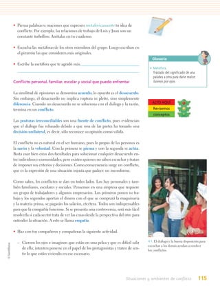 • Piensa palabras u oraciones que expresen metafóricamente tu idea de
  conflicto. Por ejemplo, las relaciones de trabajo de Luis y Juan son un
  constante torbellino. Anótalas en tu cuaderno.

• Escucha las metáforas de los otros miembros del grupo. Luego escriban en
  el pizarrón las que consideren más originales.
                                                                                         Glosario
• Escribe la metáfora que te agradó más.
                                                                                       • Metáfora.
                                                                                         Traslado del significado de una
                                                                                         palabra a otra para darle realce:
Conflicto personal, familiar, escolar y social que puedo enfrentar                       luceros por ojos.

La similitud de opiniones se denomina acuerdo; lo opuesto es el desacuerdo.
Sin embargo, el desacuerdo no implica ruptura ni pleito, sino simplemente
diferencia. Cuando un desacuerdo no se soluciona con el diálogo y la razón,              ALTO AQUÍ
termina en un conflicto.                                                                 Revisemos
                                                                                         conceptos
Las posturas irreconciliables son una fuente de conflicto, pues evidencian
que el diálogo fue rebasado debido a que una de las partes ha tomado una
decisión unilateral, es decir, sólo reconoce su opinión como válida.

El conflicto no es natural en el ser humano, pues lo propio de las personas es
la razón y la voluntad. Con la primera se piensa y con la segunda se actúa.
Basta usar bien estas dos facultades para solucionar cualquier desacuerdo en-
tre individuos o comunidades; pero existen quienes no saben escuchar y tratan
de imponer sus criterios y decisiones. Como consecuencia surge un conflicto,
que es la expresión de una situación injusta que padece un inconforme.

Como sabes, los conflictos se dan en todos lados. Los hay personales y tam-
bién familiares, escolares y sociales. Pensemos en una empresa que requiere
un grupo de trabajadores y algunos empresarios. Los primeros ponen su tra-
bajo y los segundos aportan el dinero con el que se comprará la maquinaria
y la materia prima, se pagarán los salarios, etcétera. Todos son indispensables
para que la compañía funcione. Si se presenta una controversia, será más fácil
resolverla si cada sector trata de ver las cosas desde la perspectiva del otro para
entender la situación. A esto se llama empatía.

• Haz con tus compañeros y compañeras la siguiente actividad.

  – Cierren los ojos e imaginen que están en una pelea y que es difícil salir         4.3. El diálogo y la buena disposición para
                                                                                      escuchar a los demás ayudan a resolver
    de ella; intenten ponerse en el papel de los protagonistas y traten de sen-       los conflictos.
    tir lo que están viviendo en ese escenario.




                                                                          Situaciones y ambientes de conflicto               115
 