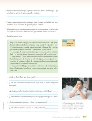 • Selecciona una canción que exprese dificultades, léela y escribe aquí a qué
  conflicto se refiere. Si quieres, puedes cantarla.




• Selecciona una canción que tenga por tema el amor, la felicidad o la paz y
  escríbela en tu cuaderno. Si quieres, puedes cantarla.

• Comparte con tus compañeros y compañeras lo que sientes al escuchar estos
  dos tipos de canciones o si las cantaste, qué sintieron ellos al escucharlas.

• Lee el siguiente texto.


      Jorge es un adolescente que vive en una casa de asistencia, a él le gusta
      Susana, la hija de la dueña de la casa. Jorge hace todo lo posible y has-
      ta lo imposible para causarle buena impresión a Susana. Hoy escuchó
      que vendrá un nuevo inquilino a compartir el cuarto con él.
         Los amigos de Jorge le comentaron que el nuevo inquilino se llama
      Raúl y es muy inteligente, simpático, guapo y no se le va una chica.
         Jorge empieza a tener miedo de que su nuevo compañero de cuarto
      llame la atención de Susana; se enfrenta a pensamientos positivos y
      negativos al respecto. A Jorge le enoja pensar lo que pasará cuando
      conozca a Raúl y viva en la misma casa.
         En cuanto Raúl llega, se ve atraído por Susana y la invita al cine;
      Jorge, al saber eso, lo enfrenta a golpes, provocando una gran pelea
      entre ellos.


  – ¿Cuál es el conflicto que tiene Jorge?


  – ¿Cuál fue la información que recibió Jorge sobre su nuevo compañero
     de cuarto?


  – ¿Qué opinas de la calidad de la información que recibió Jorge?


  – ¿Cuáles fueron las suposiciones que se hizo Jorge con respecto a Raúl?


  – ¿Qué emociones originaron en Jorge esas suposiciones?                          4.6. Una estrategia para clarificar las
                                                                                   emociones es hablar con uno mismo y
                                                                                   preguntarse por qué se tienen, qué las
  – ¿Cuál solución pacífica le darías tú a este conflicto?                         causa y qué se puede hacer con ellas.




                                                                       Situaciones y ambientes de conflicto             119
 