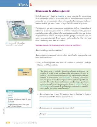 >TEMA 3
                                             Situaciones de violencia juvenil

                                             En todo momento y lugar, la violencia se puede presentar. Es sorprendente
                                             el incremento de violencia en nuestros días; las actividades cotidianas están
                                             permeadas por la inseguridad: robos, peleas, asaltos bancarios, asesinatos, se-
                                             cuestros, todo lo que atenta contra la seguridad y la vida de las personas.

                                             Este escenario, que a veces nos parece insignificante, influye en todas la acti-
                                             vidades de las personas, en especial de los niños y los adolescentes, ya que en
                                             esa edad son más vulnerables a todas las situaciones conflictivas, que limitan
                                             el ejercicio de su libertad con responsabilidad, porque en muchos casos sus
                                             padres no les permiten salir de sus hogares por los asaltos, las riñas entre pan-
                                             dillas contrarias y otros actos de violencia.
4.11. Los actos de violencia han
aumentado en la actualidad.                  Manifestaciones de violencia juvenil individual y colectiva

                                             ¿Recuerdas lo que son las emociones?

                                             ¿Recuerdas que es necesario reconocerlas e identificarlas para poderlas con-
                                             ducir adecuadamente?

                                             • Lee y analiza el siguiente texto acerca de la violencia, escrito por Luis Rojas
                                               Marcos, en 1996, y contesta.


                                                    “La violencia no es instintiva sino que se adquiere, se aprende. Las
                                                    semillas de la violencia se siembran en los primeros años de vida, se
                                                    cultivan y desarrollan durante la infancia y comienzan a dar frutos
                                                    durante la adolescencia. Estas simientes se nutren y crecen esti-
                                                    muladas por el medio hasta llegar a formar parte inseparable del
                                                    carácter del adulto. Los seres humanos heredan rasgos genéticos,
                                                    pero sus complejos comportamientos, desde el sadismo hasta el
                                                    altruismo, son el producto de un largo proceso evolutivo, condicio-
                                                    nado por las fuerzas sociales y la cultura”.
   Glosario
 • Simiente.                                   – ¿Por qué crees que el autor del concepto anterior dice que la violencia
    Semilla.
 • Sadismo.                                      comienza a dar frutos durante la adolescencia?
    Crueldad refinada, con placer de quien
    la ejecuta.
 • Altruismo.
    Diligencia en procurar el bien ajeno
    aun a costa del propio.
                                               – ¿Estás de acuerdo o en desacuerdo con el autor?


                                               – ¿Por qué?




128        Supero situaciones de conflicto
 