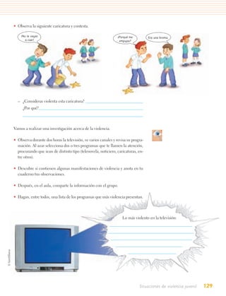 • Observa la siguiente caricatura y contesta.

    ¡No te vayas                                                ¿Porqué me         Era una broma.
       a caer!                                                   empujas?




  – ¿Consideras violenta esta caricatura?
     ¿Por qué?



Vamos a realizar una investigación acerca de la violencia.

• Observa durante dos horas la televisión, ve varios canales y revisa su progra-
  mación. Al azar selecciona dos o tres programas que te llamen la atención,
  procurando que sean de distinto tipo (telenovela, noticiero, caricaturas, en-
  tre otros).

• Descubre si contienen algunas manifestaciones de violencia y anota en tu
  cuaderno tus observaciones.

• Después, en el aula, comparte la información con el grupo.

• Hagan, entre todos, una lista de los programas que más violencia presentan.




                                                                   Lo más violento en la televisión:




                                                                             Situaciones de violencia juvenil   129
 