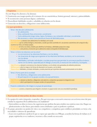 > Propósitos
En este bloque los alumnos y las alumnas:
• Construirán una imagen positiva de sí mismos: de sus características, historia personal, intereses y potencialidades.
• Se reconocerán como personas dignas y autónomas.
• Desarrollarán habilidades sociales y saludables en relación con los demás.
• Conocerán sus derechos y obligaciones como adolescentes.
> Lo que aprenderás
      Tema 1. Me descubro adolescente.
               • Ser adolescente.
               • Estoy cambiando física, emocional y socialmente.
               • Como adolescente tengo metas, logros, fortalezas y soy vulnerable individual y socialmente.
               • Me reconozco y valoro como persona en busca de identidad propia.
      Te reconocerás y valorarás como adolescente en lo individual y en lo social.
      Identificarás que los cambios biológicos, emocionales y sociales que están ocurriendo en ti, son procesos característicos de tu etapa de vida y
      ocurren en un ritmo y en tiempos propios.
      Socializarás en torno a tus metas y desafíos para identificar las fortalezas y debilidades propias de tu etapa.
      Te describirás como persona y reconocerás que la adolescencia implica la búsqueda de identidad propia.
      Tema 2. ¿Cómo me relaciono con los otros?
               • La convivencia en las relaciones familiares y con los demás.
               • Las situaciones de riesgo que se generan en las relaciones familiares, escolares y en la convivencia
                 con los demás.
               • Habilidades y actitudes individuales y sociales proactivas que permiten la convivencia pacíﬁca al relacio-
                 narme con los demás: capacidad para el diálogo y la escucha, la resolución de conﬂictos y la empatía.
      Identificarás y valorarás la convivencia en las relaciones familiares y con los demás como generadoras de ambientes protectores.
      Reflexionarás sobre los riesgos en las formas de relacionarte con tus pares y con los demás.
      Desarrollarás habilidades y actitudes individuales y sociales proactivas que te permitan relacionarte armónicamente con los demás.

      Tema 3. Formo parte de la sociedad.
              • Mis derechos y obligaciones como adolescente.
              • Mi participación en los grupos sociales a los que pertenezco.
       Identificarás y valorarás tus derechos y obligaciones como ejercicio y compromiso que propicia la integración social.
       Reflexionarás sobre tu participación en los grupos sociales a los que perteneces.

      Proyecto colaborativo: Me integro a un grupo de aprendizaje.
       Establecerás acciones y compromisos para integrarte y reconocer a tu grupo escolar como una comunidad de aprendizaje.



> Practicando el intercambio de ideas iniciales
• En equipos de cuatro integrantes, respondan: ¿Por qué creen que es necesario comenzar con un tema como éste para
  estudiar la asignatura De la adolescencia a la ciudadanía?
  – Intercambien sus ideas en torno a las sugerencias que podrían dar para estudiar una materia como ésta. Hagan sus
    planteamientos en dos líneas: para ustedes como estudiantes y para su profesora o profesor.
• En grupo, presenten sus puntos de vista a sus compañeros y compañeras para establecer prioridades en torno a las
  necesidades e intereses de aprendizaje.
  – Lean con su profesora o profesor lo que se espera que aprendan en el Bloque, acuerden las formas de trabajo en el
    grupo, regístrenlas en su cuaderno y recurran a ellas cuando sea necesario.


                                                                                                                                                        13
 