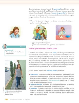 Todos los animales poseen el instinto de agresividad para defender su vida,
                                         a sus hijos o su territorio; de igual forma el ser humano posee esa agresividad
                                         natural. Sin embargo, la violencia es el exceso de agresividad en circunstan-
                                         cias en que no se requiere, por ejemplo, cuando dos automovilistas se golpean
                                         porque uno tomó el carril del otro sin avisar.

                                         • Observa las siguientes imágenes y coméntalas con un compañero o com-
                                           pañera a partir de las preguntas.




                                             – ¿Qué te sugieren las imágenes?
                                             – ¿Cómo será el ambiente en el que viven estas personas?
                              Glosario
                                         Factores generadores de la violencia juvenil
 • Hipersensible.
   Muy sensible a estímulos afectuosos
   o emocionales.                        Lo natural en el hombre y la mujer es la razón; con ella se pueden solucionar
                                         los conflictos de modo civilizado; de ahí que la violencia sea antinatural en los
                                         seres humanos. En general, los factores de la violencia se derivan de la irracio-
                                         nalidad, aunque se manifiestan en incomprensión, falta de escucha, incapaci-
                                         dad para el diálogo, ineptitud para controlar los instintos, poca o nula fuerza
                                         de voluntad e inmadurez. Una educación fundada en valores permite dominar
                                         los instintos y evitar la violencia, pues la capacidad racional puede conocerla,
                                         preverla, analizarla y solucionarla en beneficio del bien común.

                                         Existen muchos factores de la violencia juvenil; pueden ser:

                                         • Individuales: Problemas emocionales, baja autoestima, poca tolerancia a la
                                           frustración, estados depresivos, agresividad, sentimientos de soledad, deseos
                                           de experimentar sensaciones fuertes (competencia y aceptación), incapaci-
                                           dad para expresar sentimientos; hipersensibilidad, incapacidad para mane-
                                           jar la presión y difícil temperamento.
                                         • Físicos y mentales: Inhibición, dificultad para relacionarse socialmente,
                                           poca responsabilidad y consumo de sustancia psicoactivas.
                                         • Familiares: Desintegración del núcleo familiar, disfuncionalidad caracte-
                                           rizada por problemas de comunicación, mensajes dobles o contradictorios,
4.13. Los sentimientos de soledad y
abandono son un factor de la               rigidez en los papeles de cada integrante, abandono afectivo, sobreprotec-
violencia juvenil.                         ción, violencia intrafamiliar.


132        Supero situaciones de conflicto
 