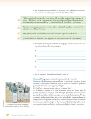 • En equipos de trabajo analicen los siguientes casos. Identifiquen situacio-
                                                  nes y conductas de riesgo que están involucradas en ellos.


                                 “¡Hija, demuéstrale que puedes; no te dejes, dale un golpe para que llore, agárrale la
                      ①          mano y dale duro!” son las expresiones que grita una madre a su hija en el momento en
                                 que ésta sostiene una pelea callejera, a escasos metros de la secundaria a la que asiste.

                                 Cuando era más pequeña, recibí muchos golpes. Mi papá le pegaba a mi mamá. Me
                      ②          ofendían con palabras obscenas.


                      ③          Doy golpes cuando me involucran en chismes o cuando alguien se burla de mí.


                      ④          ¡Eres un burro!, no entiendes nada, te pondré un cinco en tu boleta de calificaciones.


                                                • Anoten las situaciones y conductas de riesgo que identificaron en cada caso
                                                  y coméntenlas con los demás equipos.

                                                  1.


                                                  2.


                                                  3.


                                                  4.



                                                • Lee la entrevista “Los adolescentes y la violencia”.

                                                Pregunta (P): ¿Qué piensan los adolescentes sobre la violencia?
                                                Respuesta (R): Consideran que la violencia es necesaria y que es un recurso
                                                que tiene la persona para defenderse, ante las injusticias y a veces el “golpear es
                                                parte de la diversión, hay que gozar el peligro”.
                                                P: ¿Qué hacen algunos adolescentes en su tiempo libre?
                                                R: Se dedican a reunirse en la calle, a escuchar música y a formar parte de
                                                pandillas callejeras, ir a algún antro. Por regla general las chicas no forman
                                                parte de las pandillas callejeras, sino que son novias de los integrantes. Un gru-
                                                po de estos adolescentes trabaja, pero es muy reducido. Por eso dicen ellos que su
                                                tiempo de ocio sólo pueden llenarlo en la calle o con algún trabajo (el que tiene
                                                la suerte de conseguirlo), porque no disponen de un lugar donde puedan sociali-
4.15. La familia es un grupo privilegiado       zar, compartir, practicar deportes, realizar actividades culturales y recreativas.
para construir la paz y vencer la violencia.




134        Supero situaciones de conflicto
 