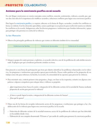 >PROYECTO COLABORATIVO
Acciones para la convivencia pacífica en mi escuela

En este bloque construimos en común conceptos como conflicto, emoción, sentimientos, violencia, acuerdo, paz, que
nos dan clara idea de la importancia de establecer acuerdos y solucionar conflictos para lograr una convivencia pacífica.

Para lograr la convivencia pacífica, se requiere educarse en la forma de llegar a acuerdos y resolver los conflictos en
forma no violenta. Con los elementos aprendidos, vamos a participar en un proyecto para resolver de manera no violenta
los conflictos en la escuela. Indagaremos sobre los diversos programas e instituciones que brindan información y apoyo
para proteger a las personas en contra de la violencia.

1a. fase: Planeación

• Observa los principales problemas de violencia que existen en diferentes ámbitos de tu comunidad.


          Violencia en las familias              Violencia en las escuelas               Violencia en la comunidad




• Integren equipos de cuatro personas y expliciten, en acuerdo colectivo, uno de los problemas de cada ámbito mencio-
  nado. Expliquen por qué consideran pertinente estudiar ese tema.



Este proyecto es una forma de participación que tiene por objetivo identificar los problemas relacionados con la violen-
cia y los programas e instituciones que pueden apoyar para resolverlos. Piensa cuáles podrían ser las propuestas de un
trabajo como éste para informar a la familia, la escuela y la comunidad de las opciones para prevenir la violencia.

• Para orientarte más, contesta primero estas preguntas y, luego, con base en las respuestas, reúnete con algunas com-
  pañeras o algunos compañeros para integrar ideas y elaborar su propósito.

  – ¿Qué importancia tiene buscar la unión e integración de los diferentes sectores de la sociedad de Sonora mediante
    propuestas de acción para prevenir la violencia?


  – ¿Cómo se puede lograr la unión e integración de los diferentes sectores de Sonora?
  – ¿Para qué lo quiero?


• Elijan una de las formas de recopilar información acerca de los programas e instituciones que protegen a las y los
  adolescentes de la violencia para lograr una convivencia pacífica en la escuela.

  – Entrevistas de diferentes sectores de la sociedad sonorense acerca de los problemas de violencia que han detectado
    en los ámbitos donde viven.
  – Elaboración de una campaña denominada “El tesoro es” por medio de carteles para promover la convivencia pacífica.


138      Proyecto colaborativo
 