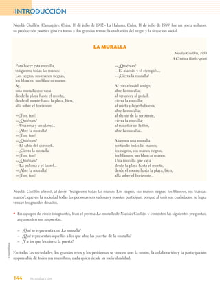>INTRODUCCIÓN

Nicolás Guillén (Camagüey, Cuba, 10 de julio de 1902 - La Habana, Cuba, 16 de julio de 1989) fue un poeta cubano,
su producción poética giró en torno a dos grandes temas: la exaltación del negro y la situación social.



                                                 LA MURALLA
                                                                                                   Nicolás Guillén, 1958
                                                                                                  A Cristina Ruth Agosti
 Para hacer esta muralla,                                     —¿Quién es?
 tráiganme todas las manos:                                   —El alacrán y el ciempiés...
 Los negros, sus manos negras,                                —¡Cierra la muralla!
 los blancos, sus blancas manos.
 Ay,                                                          Al corazón del amigo,
 una muralla que vaya                                         abre la muralla;
 desde la playa hasta el monte,                               al veneno y al puñal,
 desde el monte hasta la playa, bien,                         cierra la muralla;
 allá sobre el horizonte.                                     al mirto y la yerbabuena,
                                                              abre la muralla;
 —¡Tun, tun!                                                  al diente de la serpiente,
 —¿Quién es?                                                  cierra la muralla;
 —Una rosa y un clavel...                                     al ruiseñor en la flor,
 —¡Abre la muralla!                                           abre la muralla...
 —¡Tun, tun!
 —¿Quién es?                                                  Alcemos una muralla
 —El sable del coronel...                                     juntando todas las manos;
 —¡Cierra la muralla!                                         los negros, sus manos negras,
 —¡Tun, tun!                                                  los blancos, sus blancas manos.
 —¿Quién es?                                                  Una muralla que vaya
 —La paloma y el laurel...                                    desde la playa hasta el monte,
 —¡Abre la muralla!                                           desde el monte hasta la playa, bien,
 —¡Tun, tun!                                                  allá sobre el horizonte...


Nicolás Guillén afirmó, al decir: “tráiganme todas las manos: Los negros, sus manos negras, los blancos, sus blancas
manos”, que en la sociedad todas las personas son valiosas y pueden participar, porque al unir sus cualidades, se logra
vencer los grandes desafíos.

• En equipos de cinco integrantes, lean el poema La muralla de Nicolás Guillén y contesten las siguientes preguntas;
  argumenten sus respuestas.

  – ¿Qué se representa con La muralla?
  – ¿Qué representan aquellos a los que abre las puertas de la muralla?
  – ¿Y a los que les cierra la puerta?

En todas las sociedades, los grandes retos y los problemas se vencen con la unión, la colaboración y la participación
responsable de todos sus miembros, cada quien desde su individualidad.




144       Introducción
 