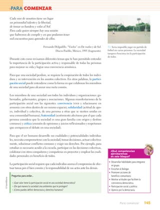 >PARA          COMENZAR
Cada uno de nosotros tiene un lugar
un primordial talento y la libertad,
de tomar su bandera y volar al Sol.
Para cada quien siempre hay una misión
que habremos de cumplir y en que podamos tener
mil encuentros para aprender de ellos.

                                     Fernando Delgadillo. “Vuelos” en De vuelos y de Sol.   5.1. Seria imposible jugar un partido de
                                              Discos Pueblo, México, 1995 (fragmento).      futbol sin varias personas. La sociedad
                                                                                            tampoco funciona sin la participación
                                                                                            de todos.
Durante este curso revisamos diferentes temas que te han permitido entender
la importancia de la participación activa y responsable de todas las personas
para mejorar su vida y lograr una convivencia armónica.

Para que una sociedad perdure, se requiere la cooperación de todos los indivi-
duos y su intervención en los asuntos colectivos. En otras palabras, la partici-
pación social puede entenderse como la forma en que colaboran los miembros
de una sociedad para alcanzar una meta común.

Los miembros de una sociedad son todos los individuos y organizaciones: go-
bernados, gobernantes, grupos y asociaciones. Algunas manifestaciones de la
participación social son las siguientes: convivencia (vivir y relacionarse en
armonía con otros dentro de un mismo espacio); solidaridad (actitud de apo-
yo, individual y colectiva, de una persona a otras que se sienten unidas en
una comunidad humana); fraternidad (sentimiento afectuoso por el que cada
persona considera que la sociedad es una gran familia con origen y destino
comunes) y crítica (emisión de opiniones y juicios reflexionados y respetuosos
que enriquecen el debate en una sociedad).

Para que el ser humano desarrolle sus cualidades y potencialidades individua-
les, necesita comprometerse con la sociedad, tomar decisiones, actuar colectiva-
mente, solucionar conflictos comunes y exigir sus derechos. Por ejemplo, para
estudiar es necesario acudir a la escuela, participar en las decisiones colectivas,
colaborar con otros compañeros y compañeras en proyectos y emplear las cuali-                  ¿Qué competencias
                                                                                               ejercitaremos
dades personales en beneficio de todos.                                                        en este bloque?
                                                                                             • Desarrollar habilidades para integrarse
La participación social requiere que cada individuo asuma el compromiso de efec-               en grupo.
tuar tareas por el bien común y la responsabilidad de sus actos ante los demás.              • Escuchar al dialogar.
                                                                                             • Promover acciones de
 Preguntas para andar…                                                                         beneficio comunitario.
                                                                                             • Mostrar actitudes que faciliten la
  • ¿Qué valor tiene la participación social en una sociedad democrática?                      convivencia democrática.
  • ¿De qué manera la sociedad crea ambientes que te protegen?                               • Participación social y política
  • ¿Cómo puedes definir democracia y derechos humanos?                                      • Aprecio por la democracia.



                                                                                                         Para comenzar              145
 