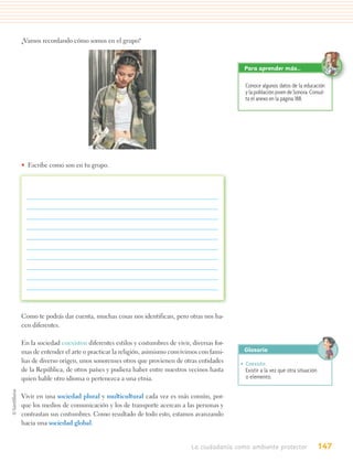 ¿Vamos recordando cómo somos en el grupo?



                                                                                    Para aprender más…

                                                                                     Conoce algunos datos de la educación
                                                                                     y la población joven de Sonora. Consul-
                                                                                     ta el anexo en la página 188.




• Escribe como son en tu grupo.




Como te podrás dar cuenta, muchas cosas nos identifican, pero otras nos ha-
cen diferentes.

En la sociedad coexisten diferentes estilos y costumbres de vivir, diversas for-
mas de entender el arte o practicar la religión, asimismo convivimos con fami-      Glosario
lias de diverso origen, unos sonorenses otros que provienen de otras entidades     • Coexistir.
de la República, de otros países y pudiera haber entre nuestros vecinos hasta        Existir a la vez que otra situación
quien hable otro idioma o pertenezca a una etnia.                                    o elemento.


Vivir en una sociedad plural y multicultural cada vez es más común, por-
que los medios de comunicación y los de transporte acercan a las personas y
contrastan sus costumbres. Como resultado de todo esto, estamos avanzando
hacia una sociedad global.


                                                                   La ciudadanía como ambiente protector                   147
 