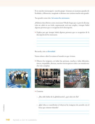 Si en nuestro microespacio –nuestro grupo– tenemos en ocasiones grandes di-
                                ficultades y diferencias, imagínate si abrimos una ventana mucho más grande.

                                Tan grande como ésta: Así somos los mexicanos.

                                ¿Podemos describirnos como mexicanos? Desde luego que sí, pero la descrip-
                                ción no cabrá en un óvalo, seguramente será muy amplia y siempre habrá
                                algunas personas que se escaparían de la descripción.

                                • Explica por qué siempre habrá algunas personas que se escaparían de la
                                  descripción de los mexicanos.




                                Recuerda, esto es diversidad.

                                Vamos ahora a abrir la ventana al mundo en que vivimos.

                                • Observa las imágenes, en todas hay personas, muchas y todas diferentes,
                                  únicas, irrepetibles, diversas, nuestro microespacio se abre a un mundo mu-
                                  cho más complejo.




                                • Contesta.


                                  – ¿Has oído hablar de la globalización?, ¿qué sabes de ella?



                                  – ¿Qué ideas se manifiestan al observar las imágenes de acuerdo con el
                                      tema que estamos tratando?




148   Aprendo a vivir mi ciudadanía
 