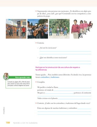 • Seguramente estas personas son mexicanos. ¿Te identificas con algún gru-
                                               po de ellos?, ¿con cuál?, ¿por qué? Coméntalo con tus compañeros y com-
                                               pañeras de grupo.




                                             • Contesta.

                                               – ¿Así son los mexicanos?




                                               – ¿Qué nos identifica como mexicanos?




                                             Participo en la construcción de una cultura de respeto a
                                             las diferencias

                                             Somos iguales… Pero, también somos diferentes. En donde vives, las personas
               Para aprender más…            tienen costumbres y tradiciones.

 Consulta las páginas 185 y 186 del anexo    • Completa.
 para conocer un poco más acerca de las
 principales culturas indígenas de Sonora.
                                               Mi pueblo o ciudad se llama                                                 ;
                                               pertenece al estado de                                                      .
                                               Mi país es                                       ; pertenece al continente
                                                                                                                           .
                                               Todos vivimos en el planeta

                                             • Contesta. ¿Cuáles son las costumbres y tradiciones del lugar donde vives?

                                               Éstas son algunas de nuestras tradiciones y costumbres:




150        Aprendo a vivir mi ciudadanía
 