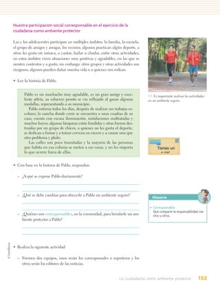 Nuestra participación social corresponsable en el ejercicio de la
ciudadanía como ambiente protector

Las y los adolescentes participan en múltiples ámbitos: la familia, la escuela,
el grupo de amigos y amigas, los vecinos; algunos practican algún deporte, a
otros les gusta oír música, o cantar, bailar o charlar, entre otras actividades;
en estos ámbitos viven situaciones muy positivas y agradables, en las que se
sienten contentos y a gusto; sin embargo, otros grupos y otras actividades son
riesgosos; algunos pueden dañar nuestra vida o a quienes nos rodean.

• Lee la historia de Pablo.


      Pablo es un muchacho muy agradable, es un gran amigo y exce-                 5.3. Es importante realizar las actividades
      lente atleta, su esfuerzo pronto se vio reflejado al ganar algunas           en un ambiente seguro.
      medallas, representando a su municipio.
         Pablo entrena todos los días, después de realizar sus trabajos es-
      colares; la cancha donde corre se encuentra a unas cuadras de su
      casa; cuenta con escasa iluminación, instalaciones maltratadas y
      muchos hoyos; algunas lámparas están fundidas y otras fueron des-
      truidas por un grupo de chicos, a quienes no les gusta el deporte,
      se dedican a fumar y a tomar cerveza en exceso y a causar uno que
      otro problema y pleito.
         Las calles son poco transitadas y la mayoría de las personas
      que habita en esa colonia se meten a sus casas, y no les importa
      lo que ocurre fuera de ellas.


• Con base en la historia de Pablo, respondan.

  – ¿A qué se expone Pablo diariamente?



  – ¿Qué se debe cambiar para ofrecerle a Pablo un ambiente seguro?
                                                                                      Glosario

                                                                                    • Corresponsable.
                                                                                      Que comparte la responsabilidad con
  – ¿Quiénes son corresponsables, en la comunidad, para brindarle un am-              otro u otros.
    biente protector a Pablo?




• Realiza la siguiente actividad

  – Formen dos equipos, unos serán los corresponsales o reporteros y los
    otros serán los editores de las noticias.


                                                                   La ciudadanía como ambiente protector                 153
 
